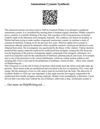 Ammonium Cyanate Synthesis
This chemical reaction was discovered in 1828 by Friedrich Wohler in an attempt to synthesize
ammonium cyanate. It is considered the starting point of modern organic chemistry. Wohler wanted to
prove, contrary to scientific thinking of the time, that a product of the living processes of animals
could be made in the laboratory from inorganic materials. The synthesis was almost an accident, as
Wohler had been trying to make another compound, ammonium cyanate, to continue a study of
cyanates he had been working on for the previous few years. When he added silver cyanate to
ammonium chloride solution he obtained a white crystalline material, which proved identical to urea
obtained from urine. His investigation was questioned by the theory of the vitalism. Vitalist chemists
predicted that organic materials could not be synthesized from inorganic components His discovery
was the beginning of the process of preparing organic compounds from inorganic substances. It is
used on an industrial scale for the manufacture of fertilizers, pharmaceuticals and resins. For example,
urea is one of the precursors to the various barbiturates, which are widely used as sedatives and
sleeping pills. Urea is also used in the production of urethanes, which are then ... Show more content
on Helpwriting.net ...
This is because it is at the end of chain of reactions which break down the amino acids that make up
proteins. These amino acids are metabolized and converted in the liver to ammonia, CO2, water and
energy. But the ammonia is toxic to cells, and so must be excreted from the body. The discovery of
Friedrich Wohler in 1828 was very important, as this made urea the first organic compound to be
synthesized from wholly inorganic starting materials. Wohler wrote triumphantly to Berzelius: I must
tell you that I can make urea without the use of kidneys, either man or dog. Ammonium cyanate is
... Get more on HelpWriting.net ...
 