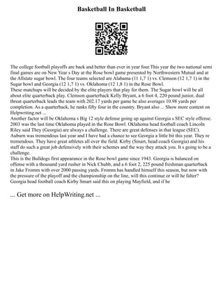 Basketball In Basketball
The college football playoffs are back and better than ever in year four.This year the two national semi
final games are on New Year s Day at the Rose bowl game presented by Northwestern Mutual and at
the Allstate sugar bowl. The four teams selected are Alabama (11 1,7 1) vs. Clemson (12 1,7 1) in the
Sugar bowl and Georgia (12 1,7 1) vs. Oklahoma (12 1,8 1) in the Rose Bowl.
These matchups will be decided by the elite players that play for them. The Sugar bowl will be all
about elite quarterback play. Clemson quarterback Kelly Bryant, a 6 foot 4, 220 pound junior, dual
threat quarterback leads the team with 202.17 yards per game he also averages 10.98 yards per
completion. As a quarterback, he ranks fifty four in the country. Bryant also ... Show more content on
Helpwriting.net ...
Another factor will be Oklahoma s Big 12 style defense going up against Georgia s SEC style offense.
2003 was the last time Oklahoma played in the Rose Bowl. Oklahoma head football coach Lincoln
Riley said They (Georgia) are always a challenge. There are great defenses in that league (SEC).
Auburn was tremendous last year and I have had a chance to see Georgia a little bit this year. They re
tremendous. They have great athletes all over the field. Kirby (Smart, head coach Georgia) and his
staff do such a great job defensively with their schemes and the way they attack you. It s going to be a
challenge.
This is the Bulldogs first appearance in the Rose bowl game since 1943. Georgia is balanced on
offense with a thousand yard rusher in Nick Chubb, and a 6 foot 2, 225 pound freshman quarterback
in Jake Fromm with over 2000 passing yards. Fromm has handled himself this season, but now with
the pressure of the playoff and the championship on the line, will this continue or will he falter?
Georgia head football coach Kirby Smart said this on playing Mayfield, and if he
... Get more on HelpWriting.net ...
 
