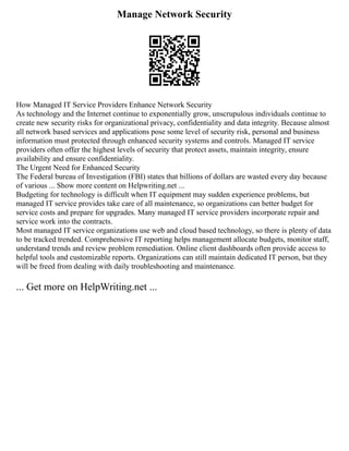 Manage Network Security
How Managed IT Service Providers Enhance Network Security
As technology and the Internet continue to exponentially grow, unscrupulous individuals continue to
create new security risks for organizational privacy, confidentiality and data integrity. Because almost
all network based services and applications pose some level of security risk, personal and business
information must protected through enhanced security systems and controls. Managed IT service
providers often offer the highest levels of security that protect assets, maintain integrity, ensure
availability and ensure confidentiality.
The Urgent Need for Enhanced Security
The Federal bureau of Investigation (FBI) states that billions of dollars are wasted every day because
of various ... Show more content on Helpwriting.net ...
Budgeting for technology is difficult when IT equipment may sudden experience problems, but
managed IT service provides take care of all maintenance, so organizations can better budget for
service costs and prepare for upgrades. Many managed IT service providers incorporate repair and
service work into the contracts.
Most managed IT service organizations use web and cloud based technology, so there is plenty of data
to be tracked trended. Comprehensive IT reporting helps management allocate budgets, monitor staff,
understand trends and review problem remediation. Online client dashboards often provide access to
helpful tools and customizable reports. Organizations can still maintain dedicated IT person, but they
will be freed from dealing with daily troubleshooting and maintenance.
... Get more on HelpWriting.net ...
 