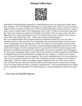 Shangai Volkswagen
SHANGHAI VOLKSWAGEN Prepared for: Global Marketing Sam Guo Prepared by: Mario Marra
Date: February 15th, 2012 Shanghai Volkswagen is loosing market share. Since we arrived to Chinese
market we had a continuous growth, but in 1997 the market participation started to decrease. Today, in
2004, we have a market share of 16% substantially lower of the 51% that we used to have eight years
ago. We also are loosing our position of leadership in the market. There are many causes why this is
happening. First, China is growing but we are not. In the last years many of Chinese move from the
lower class to the medium class. The ... Show more content on Helpwriting.net ...
Price is an important factor that consumers take into consideration before buy a car. We must to
maintain our prices in the same line of our competitors. Our most important target in the next years
will be young people who are having more income. We need to show our products in places where
young people usually attend, like universities, young and fashion neighborhoods and in streets where
youth used to frequent. Another important factor to succeed with our Start from Zero strategy is the
promotion. Considering our target will be young people, is necessary to promote in the most popular
TV shows that young people used to watch. Also we can advertise in fashion magazines and billboards
in fashionable areas. Our recommendation to address this new strategy is: * Decrease our structure
costs. We need to renegotiate with our suppliers. They need to understand that if we do not reduce our
costs we are not going to increase our sales. This is important for them to maintain our commercial
relationship. * Hire new creative and capable people to design the new cars. They need to work in
team with SAIC because they know more the culture of the country. We also need to train in design
issues our current employees that are working in manufacturing. * We recommend launch new models
of cars, especially for young people. We need to design new, young and fashion models for our target
as
... Get more on HelpWriting.net ...
 
