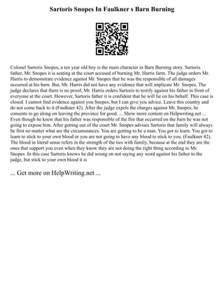 Sartoris Snopes In Faulkner s Barn Burning
Colonel Sartoris Snopes, a ten year old boy is the main character in Barn Burning story. Sartoris
father, Mr. Snopes it is seating at the court accused of burning Mr. Harris farm. The judge orders Mr.
Harris to demonstrate evidence against Mr. Snopes that he was the responsible of all damages
occurred at his barn. But, Mr. Harris did not have any evidence that will implicate Mr. Snopes. The
judge declares that there is no proof, Mr. Harris orders Sartoris to testify against his father in front of
everyone at the court. However, Sartoris father it is confident that he will lie on his behalf. This case is
closed. I cannot find evidence against you Snopes, but I can give you advice. Leave this country and
do not come back to it (Faulkner 42). After the judge expels the charges against Mr. Snopes, he
consents to go along on leaving the province for good. ... Show more content on Helpwriting.net ...
Even though he knew that his father was responsible of the fire that occurred on the barn he was not
going to expose him. After getting out of the court Mr. Snopes advises Sartoris that family will always
be first no matter what are the circumstances. You are getting to be a man. You got to learn. You got to
learn to stick to your own blood or you are not going to have any blood to stick to you. (Faulkner 42).
The blood in literal sense refers in the strength of the ties with family, because at the end they are the
ones that support you even when they know they are not doing the right thing according to Mr.
Snopes. In this case Sartoris knows he did wrong on not saying any word against his father to the
judge, but stick to your own blood it is
... Get more on HelpWriting.net ...
 