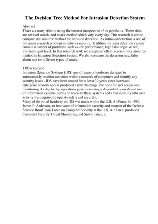 The Decision Tree Method For Intrusion Detection System
Abstract
There are many risks in using the internet irrespective of its popularity. These risks
are network attack, and attack method which vary every day. This research is aim to
compare decision tree method for intrusion detection. As intrusion detection is one of
the major research problem in network security. Tradition intrusion detection system
contain a number of problems, such as low performance, high false negative rate,
low intelligent level. In this research work we compared effectiveness of decision tree
method in Intrusion Detection System. We also compare the detection rate, false
alarm rate for different types of attack.
1.0Background
Intrusion Detection Systems (IDS) are software or hardware designed to
automatically monitor activities within a network of computers and identify any
security issues . IDS have been around for at least 30 years since increased
enterprise network access produced a new challenge, the need for user access and
monitoring. As day to day operations grew increasingly dependent upon shared use
of information systems, levels of access to these systems and clear visibility into user
activity was required to operate safely and securely.
Many of the initial headway on IDS was made within the U.S. Air Force. In 1980,
James P. Anderson, an innovator of information security and member of the Defense
Science Board Task Force on Computer Security at the U.S. Air Force, produced
Computer Security Threat Monitoring and Surveillance, a
 