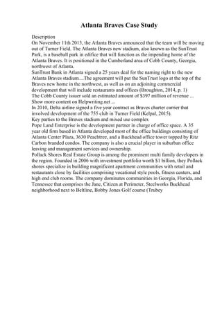 Atlanta Braves Case Study
Description
On November 11th 2013, the Atlanta Braves announced that the team will be moving
out of Turner Field. The Atlanta Braves new stadium, also known as the SunTrust
Park, is a baseball park in edifice that will function as the impending home of the
Atlanta Braves. It is positioned in the Cumberland area of Cobb County, Georgia,
northwest of Atlanta.
SunTrust Bank in Atlanta signed a 25 years deal for the naming right to the new
Atlanta Braves stadium....The agreement will put the SunTrust logo at the top of the
Braves new home in the northwest, as well as on an adjoining commercial
development that will include restaurants and offices (Broughton, 2014, p. 1)
The Cobb County issuer sold an estimated amount of $397 million of revenue ...
Show more content on Helpwriting.net ...
In 2010, Delta airline signed a five year contract as Braves charter carrier that
involved development of the 755 club in Turner Field (Kelpal, 2015).
Key parties to the Braves stadium and mixed use complex
Pope Land Enterprise is the development partner in charge of office space. A 35
year old firm based in Atlanta developed most of the office buildings consisting of
Atlanta Center Plaza, 3630 Peachtree, and a Buckhead office tower topped by Ritz
Carbon branded condos. The company is also a crucial player in suburban office
leaving and management services and ownership.
Pollack Shores Real Estate Group is among the prominent multi family developers in
the region. Founded in 2006 with investment portfolio worth $1 billion, they Pollack
shores specialize in building magnificent apartment communities with retail and
restaurants close by facilities comprising vocational style pools, fitness centers, and
high end club rooms. The company dominates communities in Georgia, Florida, and
Tennessee that comprises the Jane, Citizen at Perimeter, Steelworks Buckhead
neighborhood next to Beltline, Bobby Jones Golf course (Trubey
 