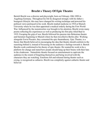 Brecht s Theory Of Epic Theatre
Bertolt Brecht was a director and playwright, born on February 10th 1898 in
Augsburg Germany. Throughout his life he disagreed strongly with his father s
bourgeois lifestyle, this may have changed his writing technique and powered his
political views portrayed in his work. Brecht studied medicine in 1918 at Munich
University where he was then appointed a medical orderly during the First World
War. Influenced by the monstrosities war brought to his attention, Brecht wrote many
poems reflecting his experiences as well as producing his first play titled Baal in
1919. Escaping the grip of war, Brecht followed his passion into Bohemian theatre
and literature beginning in Munich where he then travelled to Berlin after. Working
alongside Erwin Piscator, they cemented the epic theatretheory. Epic Theatre, is a
theory that Brecht believed in encouraging the idea that theatre should conform to the
reasoning behind it, instead of focussing on the audience s feelings towards it. Bertolt
Brechts work conformed to his theory of epic theatre. He wanted his work to be a
platform for change and stated how people should hang up their brains with their hats
in the cloakroom . Naturalistic theatre focused on entertainment to captivate the
audience to the extent of forgetting themselves and being involved with the
characters they are watching. Emotions felt and released during theatre such as
crying, is recognised as catharsis. Brecht was completely against cathartic theatre and
believed
 