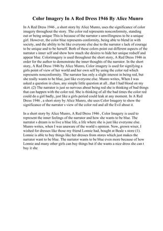 Color Imagery In A Red Dress 1946 By Alice Munro
In A Red Dress 1946 , a short story by Alice Munro, uses the significance of color
imagery throughout the story. The color red represents nonconformity, standing
out or being unique This is because of the narrator s unwillingness to be a unique
girl. However, the color blue represents conformity, being able to blend in with
society, and the ability to be like everyone else due to the narrator s lack of courage
to be unique and to be herself. Both of these colors point out different aspects of the
narrator s inner self and show how much she desires to hide her unique redself and
appear blue. Colorimagery is used throughout the short story, A Red Dress 1946 in
order for the author to demonstrate the inner thoughts of the narrator. In the short
story, A Red Dress 1946 by Alice Munro, Color imagery is used for signifying a
girls point of view of her world and her own self by using the color red which
represents nonconformity. The narrator has only a slight interest in being red, but
she really wants to be blue, just like everyone else. Munro writes, When I was
asked a question in class, any simple little question at all...that I had blood on my
skirt .(2) The narrator is just so nervous about being red she is thinking of bad things
that can happen with the color red. She is thinking of all the bad times the color red
could do a girl badly, just like a girls period could leak at any moment. In A Red
Dress 1946 , a short story by Alice Munro, she uses Color Imagery to show the
significance of the narrator s view of the color red and all the Evil about it.
In a short story by Alice Munro, A Red Dress 1946 , Color Imagery is used to
represent the inner feelings of the narrator and how she wants to be blue. The
narrator s dream is to live a blue life, a life where she is just like everyone else.
Munro writes, when I was unaware of the world s opinion. Now, grown wiser, I
wished for dresses like those my friend Lonnie had, bought at Beale s store (1).
Lonnie is able to buy things like her dresses from stores which just makes the
narrator want to be blue. The narrator wants to be blue even more because of how
Lonnie and many other girls can buy things but if she wants a nice dress she can t
buy it she
 