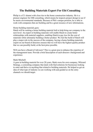 The Building Materials Expert For Ebi Consulting
Philip is a CU alumni with close ties to the home construction industry. He is a
pioneer engineer for EBI consulting, which means he inspects project design to see if
he meets environmental standards. Because of Phil s unique position, he is able to
work with companies that are building and be a great resource of new informations.
Home building materials guru:
Hatch will be seeking a home building material Jedi to help bring our company to the
next level. An expert in building materials will enable Hatch to create better
relationships with material suppliers, enabling Hatch to pay less for the cost of
materials while ultimately building a better product. We feel the build of Hatch will
play a major role in the success of the company, having a home building materials
expert on our board of directors ensures that we will have the highest quality product
that we can possibly build, at the best price possible.
Will you have a Board of Advisors? This is a great area to enhance the expertise of
the management team. Provide a brief description of each director s background and
experience.
Mark Mitchell:
A guru in building material for over 20 years, Mark owns his own company, Whizard
Strategy, a consulting company that deals with find solutions for businesses looking
to enter and thrive in anything that related to building materials. He helped us get an
idea of what type of industry we are working with and guided us on the entry
channels we should target.
 