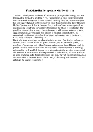 Functionalist Perspective On Terrorism
The functionalist perspective is one of the classical paradigms in sociology and was
the prevalent perspective until the 1970s. Functionalism is most closely associated
with Emile Durkheim (often referred to as the founding father of functionalism) but
has also received crucial contributions from other theorists including Talcott Parsons,
Herbert Spencer, and Robert K. Merton. Functionalismoffers a macro approach to
understanding society and views macrostructures as the pillars of social order. The
paradigm views society as a smooth running system with various parts that possess
specific functions, of which can both destroy or maintain social stability. The
concepts of manifest and latent functions uphold an important role in the theory,...
Show more content on Helpwriting.net ...
Due to the many institutions already maintaining society s functioning, such as the
criminal justice system, media and public relations, and the education system,
members of society can easily identify the terrorists among them. This can result in
general deterrence where individuals are able to see the consequences of violating
rules, and they will establish themselves in comparison to the terrorists as successful
and worthier. If an individual were to participate in terrorist acts, he or she would be
an agent of change and a threat to the status quo; thus, the vast majority of individuals
actively choose to maintain a level of conformity. Essentially, terrorism enforces and
enhances the level of conformity in
 