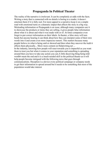 Propaganda In Political Theater
The reality of the narrative is irrelevant. It can be completely at odds with the facts.
Writing a story that is connected with no details is boring to a reader, it doesn t
entertain them if it is fully real. For more appeal to a narrative keep it on a simple
road with emotional turns or a dramatic impact that affects the story in a big way.
Misleading information or Propaganda is an issue, although many companies use it
to showcase the products or items they are selling, it gives people false information
about what it is about and what it was made with or of. At times companies even
forget to put correct information on their labels. In theater, a false story will turn
heads but anyone hearing it can think about how they can interpret some of their own
words into it and create even more imprecise rumors. This matters because many
people believe in what is being said or showed and then when they uncover the truth it
affects them physically... Show more content on Helpwriting.net ...
In the industry, knowing how people will react towards you is impactful as you want
them to trust you but when it comes to your reputation and something is spreading
around then you have to take any action you can.A little deceiving thing being told
wonВґt mean the end and it is a much needed skill in the political theater as it will
help people become intrigued with the following news that goes through
communications. Deception is a device every political campaign or company needs
to get their information to spread around but it needs to be something that most of the
population would take interest
 