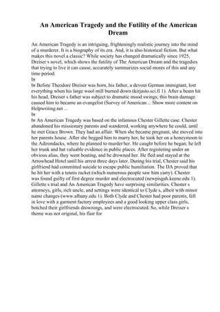 An American Tragedy and the Futility of the American
Dream
An American Tragedy is an intriguing, frighteningly realistic journey into the mind
of a murderer. It is a biography of its era. And, it is also historical fiction. But what
makes this novel a classic? While society has changed dramatically since 1925,
Dreiser s novel, which shows the futility of The American Dream and the tragedies
that trying to live it can cause, accurately summarizes social mores of this and any
time period.
br
br Before Theodore Dreiser was born, his father, a devout German immigrant, lost
everything when his large wool mill burned down (kirjasto.sci.fi 1). After a beam hit
his head, Dreiser s father was subject to dramatic mood swings; this brain damage
caused him to became an evangelist (Survey of American ... Show more content on
Helpwriting.net ...
br
br An American Tragedy was based on the infamous Chester Gillette case. Chester
abandoned his missionary parents and wandered, working anywhere he could, until
he met Grace Brown. They had an affair. When she became pregnant, she moved into
her parents house. After she begged him to marry her, he took her on a honeymoon to
the Adirondacks, where he planned to murder her. He caught before he began; he left
her trunk and hat valuable evidence in public places. After registering under an
obvious alias, they went boating, and he drowned her. He fled and stayed at the
Arrowhead Hotel until his arrest three days later. During his trial, Chester said his
girlfriend had committed suicide to escape public humiliation. The DA proved that
he hit her with a tennis racket (which numerous people saw him carry). Chester
was found guilty of first degree murder and electrocuted (newpisgah.keene.edu 1).
Gillette s trial and An American Tragedy have surprising similarities. Chester s
attorneys, girls, rich uncle, and settings were identical to Clyde s, albeit with minor
name changes (www.albany.edu 1). Both Clyde and Chester had poor parents, fell
in love with a garment factory employees and a good looking upper class girls,
botched their girlfriends drownings, and were electrocuted. So, while Dreiser s
theme was not original, his flair for
 
