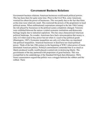 Government Business Relations
Government business relations American businesses wield much political powers.
This has been there for quite some time. Prior to the Civil War, some Americans
worried less about the power of businesses. This was partly due to the fact that firms
at this time were relatively small. This restricted the powers of the proprietors to local
political arenas. When multinational corporations emerged in the late 19th Century
the role played by businesses in the political scenes completely changed. Tensions
were exhibited between the nation s central economic institutions and democratic
heritage largely due to industrial capitalism. This has since characterized American
political landscape. No wonder, Americans have had a misconception that money is
only evil when used to buy power but not when it s used to buy political goods
(Huntington, 1987). Economic inequalities are only evil when they are translated
into political inequalities. American businesses in deed have too much political
power. Think of the late 19th century to the beginning of WW1 when power of trusts
dominated American politics. Political commentators contended that in as much as
liberty produced wealth, wealth played a central role in destroying liberty. The
governments of the day partnered with proprietors of great business. This was
exemplified in the undertakings of the Standard Oil back then (Demarest, 1963).
Some commentators argued that politics was a struggle between the robbers and the
robbed. There
 