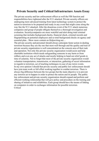 Private Security and Critical Infrastructure Assets Essay
The private security and law enforcement officer as well the FBI function and
responsibilities have tightened after the 9/11 attacked. Private security officers are
undergoing more advanced training from latest technology system to protect the
nation to terrorism to be prepared and ready in any event that might come along the
way like the 9/11 attacked. After the disastrous event of the 9/11 attack numerous
companies and group of people obligate themselves a thorough investigation and
evaluation. Securitycompanies are more watchful and alert doing total criminal
screening that includes background checks, financial check, criminal records and
fingerprinting on potential employees and so total background checks on agency and
essential plan... Show more content on Helpwriting.net ...
The private security and personnel should always anticipate faster action in dealing
terrorism because they are the one that most well through and the quality and trait of
private security organization is well concentrated on the concern area of their task
and operation. Not only this private security organization would assist and help
charitable institution which needs safeguarding someone in any harm or from
robbers and even any act of attacks and mostly helping to hand out relief goods in
time of calamity. Not to forget that most of the private security organization would
volunteer transportation, transmission, or interaction, gathering of secret information
in regards to terrorism, act of teaching techniques in case of any terror events.
In my own opinion I should that private security and public law enforcement should
have join team work or full effort working together to combat terrorism. There is
always big difference between the two groups but the main objective is to prevent
any terrorist act to happen in order to protect the nation and its people. The public
law enforcement and private security organization should expand and perform and
efficient working relationship that will give policy and procedure on the training and
sharing of initiatives and reliabilities. Each group should have the means of linking
on computers in order to exchanges information for possible terrorism.
Critical
 