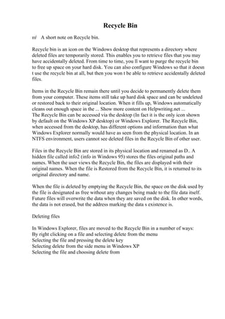 Recycle Bin
пѓ A short note on Recycle bin.
Recycle bin is an icon on the Windows desktop that represents a directory where
deleted files are temporarily stored. This enables you to retrieve files that you may
have accidentally deleted. From time to time, you ll want to purge the recycle bin
to free up space on your hard disk. You can also configure Windows so that it doesn
t use the recycle bin at all, but then you won t be able to retrieve accidentally deleted
files.
Items in the Recycle Bin remain there until you decide to permanently delete them
from your computer. These items still take up hard disk space and can be undeleted
or restored back to their original location. When it fills up, Windows automatically
cleans out enough space in the ... Show more content on Helpwriting.net ...
The Recycle Bin can be accessed via the desktop (In fact it is the only icon shown
by default on the Windows XP desktop) or Windows Explorer. The Recycle Bin,
when accessed from the desktop, has different options and information than what
Windows Explorer normally would have as seen from the physical location. In an
NTFS environment, users cannot see deleted files in the Recycle Bin of other user.
Files in the Recycle Bin are stored in its physical location and renamed as D.. A
hidden file called info2 (info in Windows 95) stores the files original paths and
names. When the user views the Recycle Bin, the files are displayed with their
original names. When the file is Restored from the Recycle Bin, it is returned to its
original directory and name.
When the file is deleted by emptying the Recycle Bin, the space on the disk used by
the file is designated as free without any changes being made to the file data itself.
Future files will overwrite the data when they are saved on the disk. In other words,
the data is not erased, but the address marking the data s existence is.
Deleting files
In Windows Explorer, files are moved to the Recycle Bin in a number of ways:
By right clicking on a file and selecting delete from the menu
Selecting the file and pressing the delete key
Selecting delete from the side menu in Windows XP
Selecting the file and choosing delete from
 