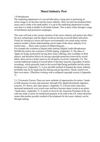 Musci Industry Pest
1.0 Introduction
The marketing department of a record label plays a large part in portraying an
artists image to its fan base and the music industry. Once an artist has produced their
music and is ready to be made public, it is up to the marketing department to make
sure that it is made available in all media formats. This is done solely through a range
of distribution and promotion campaigns.
This case will look at the current situation of the music industry and analyse the effect
the new technologies and the digital world are having on record labels and artists.
Firstly by looking at a micro and macro environmental view point using various
analysis models a better understanding can be made of the music industry in its
current state. ... Show more content on Helpwriting.net ...
For example the evolution of digital radio stations (Digital Audio Broadcasters
(DAB)) has lead to the evolution of DAB ripping. (Appendix 3). The likes of
Apple are being restricted by having their music offerings only available on iPod
players, and therefore believe by having copyright protection removed by record
labels, there can be a better turnover for all parties involved. (Appendix 13). The
current traditional method of record labels is that they keep the copyrights of artists
recordings, which generally leads to the record label being profitable and the artists
breaking even. (Appendix 7). A new possible method of keeping the music industry
profitable may be by legalising file sharing and giving artists / bands control over
their own music. (Therefore working with a collapsed copyright system.) (Appendix
7).
2.1.2 Economic Factors There are more methods of opportunities for artists / bands
to both increase revenue and exposure, through CDs, digital downloads ringtones,
concerts, TV shows, and video games. (Appendix 7). Concert ticket sales have
increased immensely over recent years and have become major events in an artists
/ bands diary. (Appendix 7). A recent revision by the American President of the tax
code has made it easier for intellectual property to be sold in the US, which therefore
means that another possible method of development for the music industry can be
through making
 