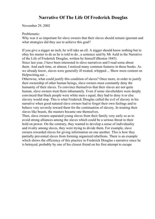 Narrative Of The Life Of Frederick Douglas
November 29, 2002
Problematic:
Why was it so important for slave owners that their slaves should remain ignorant and
what strategies did they use to achieve this goal?
If you give a nigger an inch, he will take an ell. A nigger should know nothing but to
obey his master to do as he is told to do , a sentence said by Mr Auld in the Narrative
of the Life of Frederick Douglas, written by himself (Boston 1845).
Since last year, I have been interested in slave narratives and I read some about
them. And each time, or almost, I noticed many common features in those books. As
we already know, slaves were generally ill treated, whipped ... Show more content on
Helpwriting.net ...
Otherwise, what could justify this condition of slaves? Once more, in order to justify
their ownership of other human beings, slave owners must constantly deny the
humanity of their slaves. To convince themselves that their slaves are not quite
human, slave owners treat them inhumanely. Even if some slaveholders were deeply
convinced that black people were white men s equal, they had to deny it or else
slavery would stop. This is what Frederick Douglas called the evil of slavery in his
narrative when good natured slave owners had to forget their own feelings and to
behave very severely toward them for the continuation of slavery. In treating their
slaves like beasts, the masters became one themselves.
Then, slave owners separated young slaves from their family very early so as to
avoid strong alliances among the slaves which could be a serious threat to their
hold on power. On the contrary, they wanted to develop a sense of individuality
and rivalry among slaves, they were trying to divide them. For example, slave
owners rewarded slaves for giving information on one another. This is how they
partially prevented slaves from forming organized rebellions. There is an example
which shows the efficiency of this practice in Frederick Douglas s narrative since he
is betrayed, probably by one of his closest friend on his first attempt to escape
 