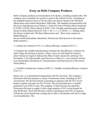 Essay on Helix Company Produces
Helix Company produces several products in its factory, including a karate robe. The
company uses a standard cost system to assist in the control of costs. According to
the standards that have been set for the robes, the factory should work 780 direct
labour hours each month and produce 2600 robes. The standard costsassociated with
this level of production are as follows:| | Total| Per Unit of Product| Direct materials|
$| 53248 | $ 20.48 | Direct labour| $| 8320 | 3.20 | Variable manufacturing overhead
(based on direct labour hours)| $| 3120 | 1.20 | | | | | | | | $ 24.88 | | | | | | During April,
the factory worked only 760 direct labour hours and... Show more content on
Helpwriting.net ...
Do not round intermediate calculations. Round your final answers to the nearest
dollar amount.)|
| | | Labour rate variance| $ 152 | U | Labour efficiency variance| $ 64 | F | |
3.| Compute the variable manufacturing overhead rate and efficiency variances for
April: (Input all amounts as positive values. Leave no cells blank be certain to
enter 0 wherever required. Indicate the effect of each variance by selecting F for
favourable, U for unfavourable, and None for no effect (i.e., zero variance). Round
your intermediate calculations to 2 decimal places and final answers to the nearest
whole dollar.)|
| | | Variable overhead rate variance| $ 608 | U | Variable overhead efficiency variance|
$ 24 | U | |
Stanco, Inc., is a decentralised organization with five divisions. The company s
Electronics Division produces a variety of electronics items, including an XL5
circuit board. The division (which is operating at capacity) sells the XL5 circuit
board to regular customers for $12.70 each. The circuit boards have a variable
production cost of $8.25 each.| The company s Clock Division has asked the
Electronics Division to supply it with a large quantity of XL5 circuit boards for
only $8.90 each. The Clock Division, which is operating at only 60% of capacity,
will put the circuit boards into a timing device that it will produce and sell to a large
oven manufacturer. The
 