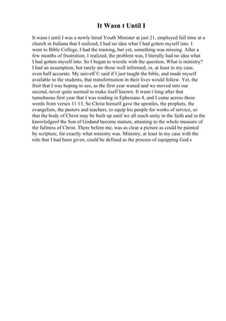 It Wasn t Until I
It wasn t until I was a newly hired Youth Minister at just 21, employed full time at a
church in Indiana that I realized, I had no idea what I had gotten myself into. I
went to Bible College, I had the training, but yet, something was missing. After a
few months of frustration, I realized, the problem was, I literally had no idea what
I had gotten myself into. So I began to wrestle with the question, What is ministry?
I had an assumption, but rarely are those well informed, or, at least in my case,
even half accurate. My naivetГ© said if I just taught the bible, and made myself
available to the students, that transformation in their lives would follow. Yet, the
fruit that I was hoping to see, as the first year waned and we moved into our
second, never quite seemed to make itself known. It wasn t long after that
tumultuous first year that I was reading in Ephesians 4, and I came across these
words from verses 11 13, So Christ himself gave the apostles, the prophets, the
evangelists, the pastors and teachers, to equip his people for works of service, so
that the body of Christ may be built up until we all reach unity in the faith and in the
knowledgeof the Son of Godand become mature, attaining to the whole measure of
the fullness of Christ. There before me, was as clear a picture as could be painted
by scripture, for exactly what ministry was. Ministry, at least in my case with the
role that I had been given, could be defined as the process of equipping God s
 