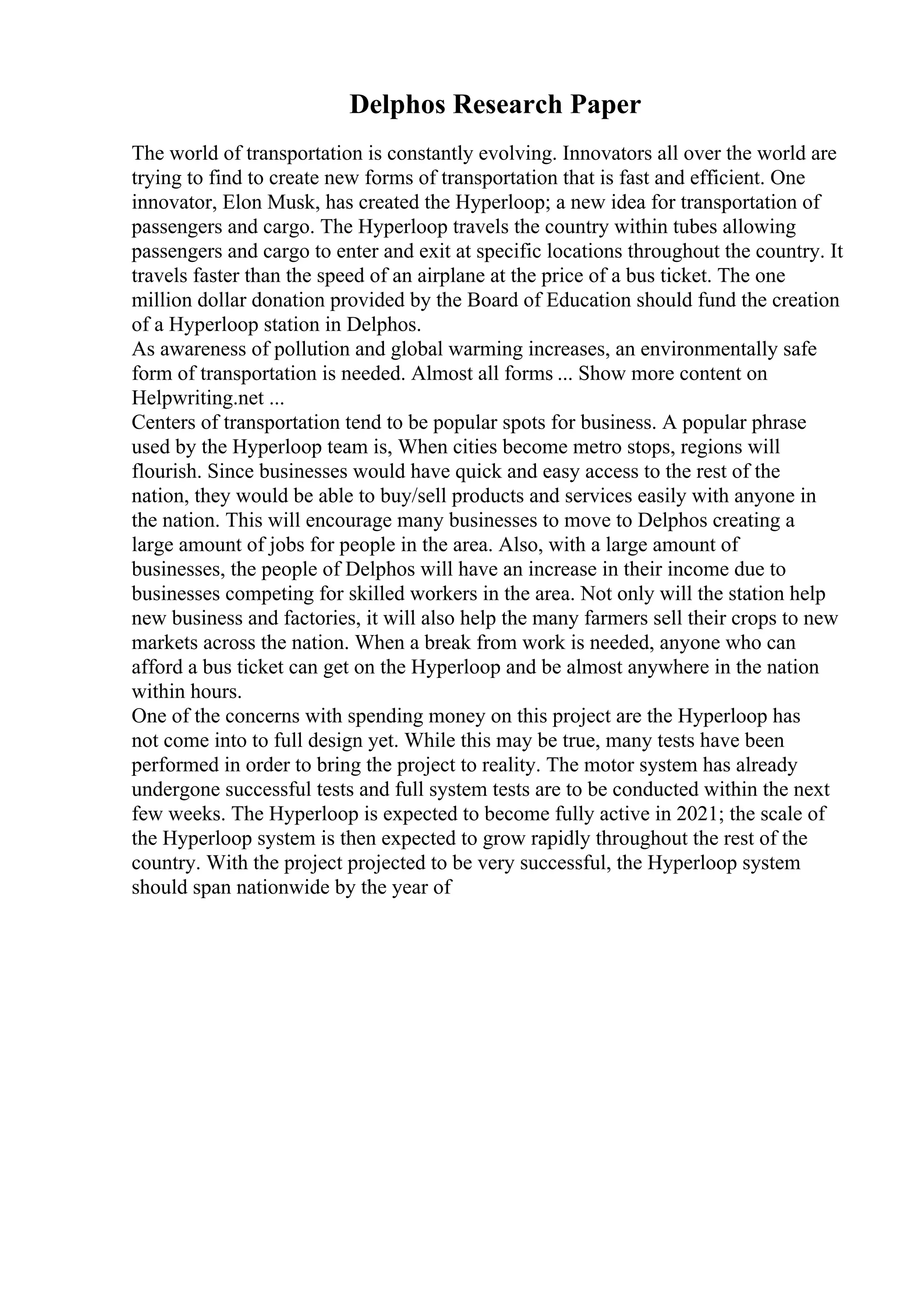 Delphos Research Paper
The world of transportation is constantly evolving. Innovators all over the world are
trying to find to create new forms of transportation that is fast and efficient. One
innovator, Elon Musk, has created the Hyperloop; a new idea for transportation of
passengers and cargo. The Hyperloop travels the country within tubes allowing
passengers and cargo to enter and exit at specific locations throughout the country. It
travels faster than the speed of an airplane at the price of a bus ticket. The one
million dollar donation provided by the Board of Education should fund the creation
of a Hyperloop station in Delphos.
As awareness of pollution and global warming increases, an environmentally safe
form of transportation is needed. Almost all forms ... Show more content on
Helpwriting.net ...
Centers of transportation tend to be popular spots for business. A popular phrase
used by the Hyperloop team is, When cities become metro stops, regions will
flourish. Since businesses would have quick and easy access to the rest of the
nation, they would be able to buy/sell products and services easily with anyone in
the nation. This will encourage many businesses to move to Delphos creating a
large amount of jobs for people in the area. Also, with a large amount of
businesses, the people of Delphos will have an increase in their income due to
businesses competing for skilled workers in the area. Not only will the station help
new business and factories, it will also help the many farmers sell their crops to new
markets across the nation. When a break from work is needed, anyone who can
afford a bus ticket can get on the Hyperloop and be almost anywhere in the nation
within hours.
One of the concerns with spending money on this project are the Hyperloop has
not come into to full design yet. While this may be true, many tests have been
performed in order to bring the project to reality. The motor system has already
undergone successful tests and full system tests are to be conducted within the next
few weeks. The Hyperloop is expected to become fully active in 2021; the scale of
the Hyperloop system is then expected to grow rapidly throughout the rest of the
country. With the project projected to be very successful, the Hyperloop system
should span nationwide by the year of
 