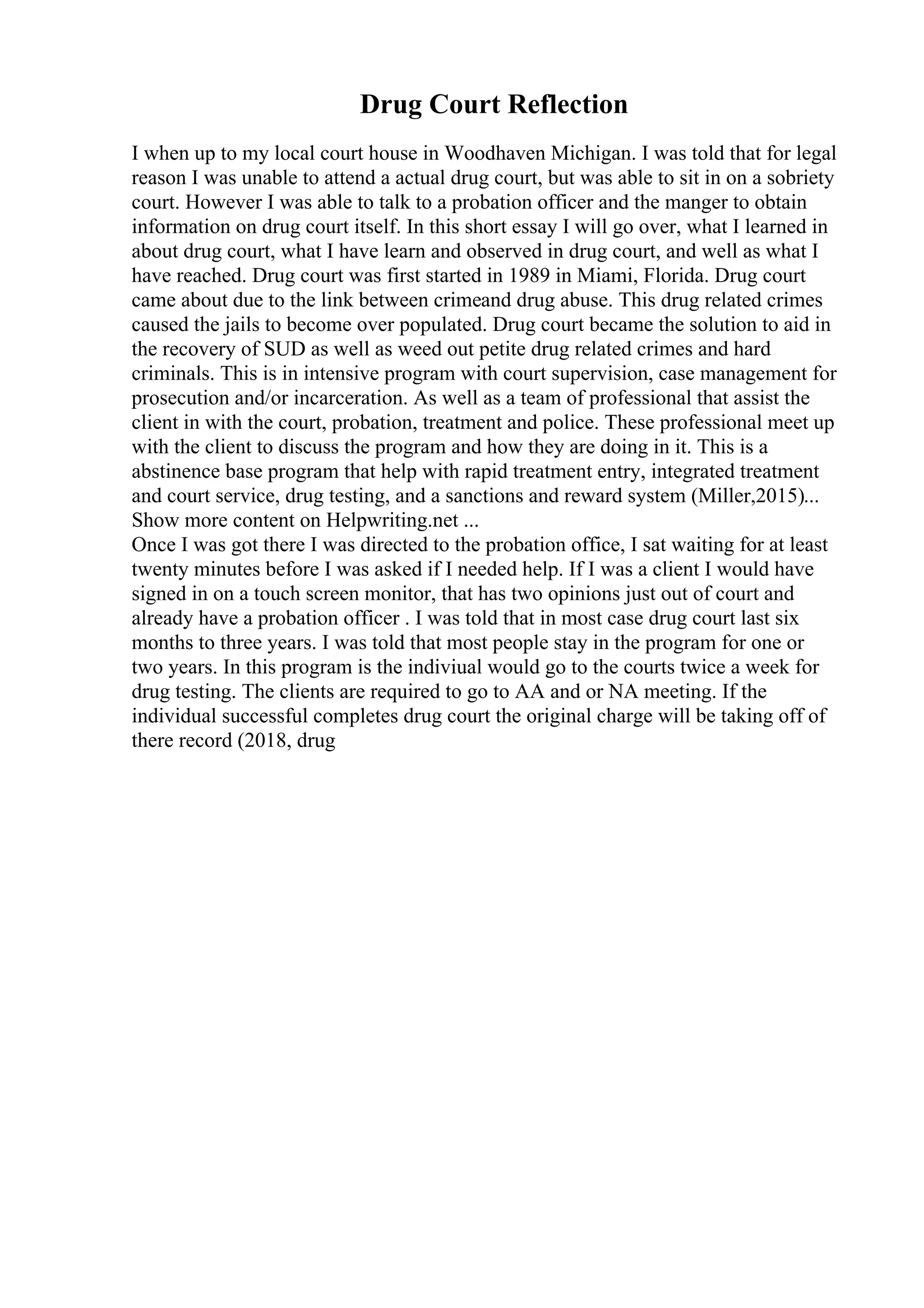 Drug Court Reflection
I when up to my local court house in Woodhaven Michigan. I was told that for legal
reason I was unable to attend a actual drug court, but was able to sit in on a sobriety
court. However I was able to talk to a probation officer and the manger to obtain
information on drug court itself. In this short essay I will go over, what I learned in
about drug court, what I have learn and observed in drug court, and well as what I
have reached. Drug court was first started in 1989 in Miami, Florida. Drug court
came about due to the link between crimeand drug abuse. This drug related crimes
caused the jails to become over populated. Drug court became the solution to aid in
the recovery of SUD as well as weed out petite drug related crimes and hard
criminals. This is in intensive program with court supervision, case management for
prosecution and/or incarceration. As well as a team of professional that assist the
client in with the court, probation, treatment and police. These professional meet up
with the client to discuss the program and how they are doing in it. This is a
abstinence base program that help with rapid treatment entry, integrated treatment
and court service, drug testing, and a sanctions and reward system (Miller,2015)...
Show more content on Helpwriting.net ...
Once I was got there I was directed to the probation office, I sat waiting for at least
twenty minutes before I was asked if I needed help. If I was a client I would have
signed in on a touch screen monitor, that has two opinions just out of court and
already have a probation officer . I was told that in most case drug court last six
months to three years. I was told that most people stay in the program for one or
two years. In this program is the indiviual would go to the courts twice a week for
drug testing. The clients are required to go to AA and or NA meeting. If the
individual successful completes drug court the original charge will be taking off of
there record (2018, drug
 