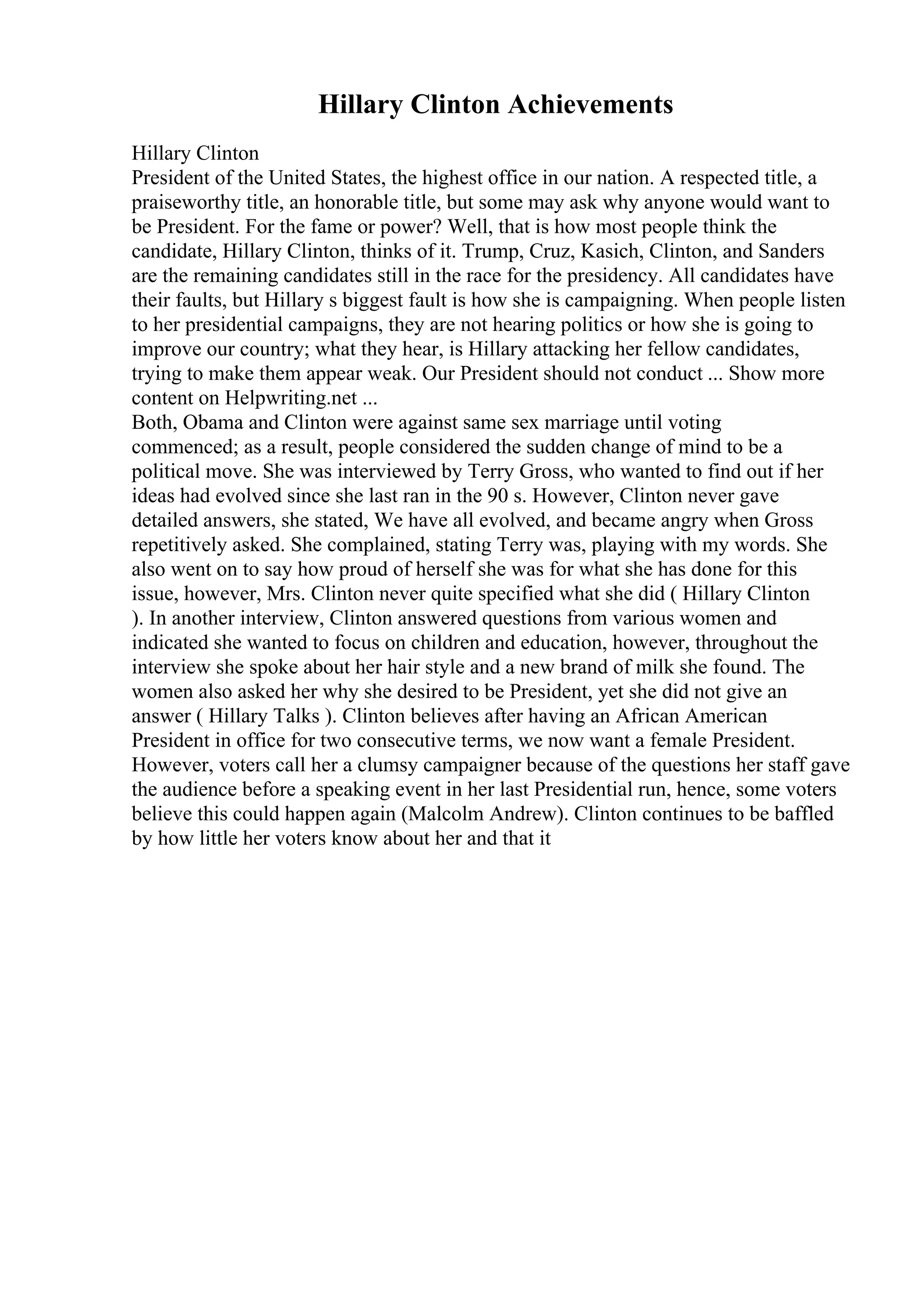 Hillary Clinton Achievements
Hillary Clinton
President of the United States, the highest office in our nation. A respected title, a
praiseworthy title, an honorable title, but some may ask why anyone would want to
be President. For the fame or power? Well, that is how most people think the
candidate, Hillary Clinton, thinks of it. Trump, Cruz, Kasich, Clinton, and Sanders
are the remaining candidates still in the race for the presidency. All candidates have
their faults, but Hillary s biggest fault is how she is campaigning. When people listen
to her presidential campaigns, they are not hearing politics or how she is going to
improve our country; what they hear, is Hillary attacking her fellow candidates,
trying to make them appear weak. Our President should not conduct ... Show more
content on Helpwriting.net ...
Both, Obama and Clinton were against same sex marriage until voting
commenced; as a result, people considered the sudden change of mind to be a
political move. She was interviewed by Terry Gross, who wanted to find out if her
ideas had evolved since she last ran in the 90 s. However, Clinton never gave
detailed answers, she stated, We have all evolved, and became angry when Gross
repetitively asked. She complained, stating Terry was, playing with my words. She
also went on to say how proud of herself she was for what she has done for this
issue, however, Mrs. Clinton never quite specified what she did ( Hillary Clinton
). In another interview, Clinton answered questions from various women and
indicated she wanted to focus on children and education, however, throughout the
interview she spoke about her hair style and a new brand of milk she found. The
women also asked her why she desired to be President, yet she did not give an
answer ( Hillary Talks ). Clinton believes after having an African American
President in office for two consecutive terms, we now want a female President.
However, voters call her a clumsy campaigner because of the questions her staff gave
the audience before a speaking event in her last Presidential run, hence, some voters
believe this could happen again (Malcolm Andrew). Clinton continues to be baffled
by how little her voters know about her and that it
 