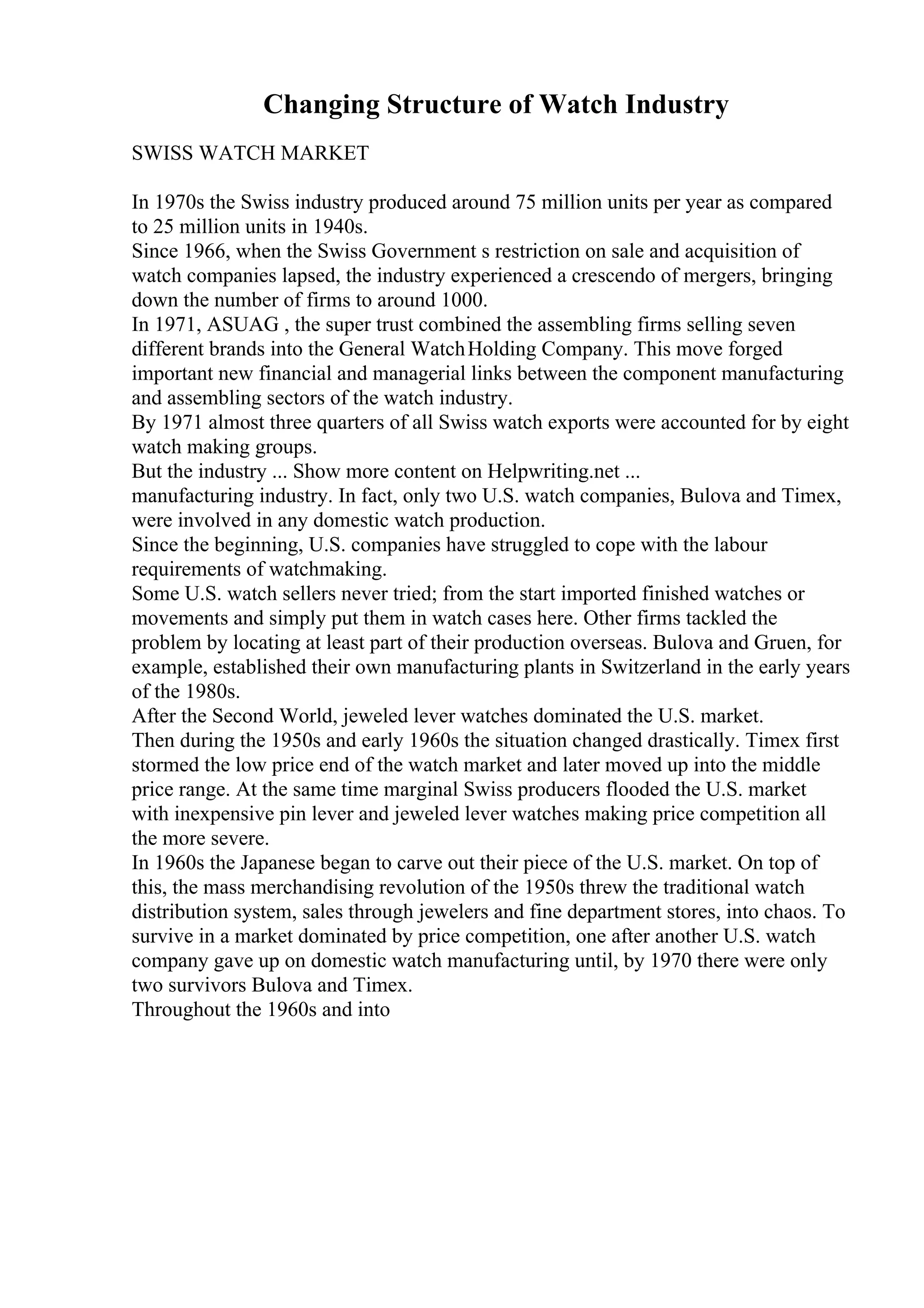 Changing Structure of Watch Industry
SWISS WATCH MARKET
In 1970s the Swiss industry produced around 75 million units per year as compared
to 25 million units in 1940s.
Since 1966, when the Swiss Government s restriction on sale and acquisition of
watch companies lapsed, the industry experienced a crescendo of mergers, bringing
down the number of firms to around 1000.
In 1971, ASUAG , the super trust combined the assembling firms selling seven
different brands into the General WatchHolding Company. This move forged
important new financial and managerial links between the component manufacturing
and assembling sectors of the watch industry.
By 1971 almost three quarters of all Swiss watch exports were accounted for by eight
watch making groups.
But the industry ... Show more content on Helpwriting.net ...
manufacturing industry. In fact, only two U.S. watch companies, Bulova and Timex,
were involved in any domestic watch production.
Since the beginning, U.S. companies have struggled to cope with the labour
requirements of watchmaking.
Some U.S. watch sellers never tried; from the start imported finished watches or
movements and simply put them in watch cases here. Other firms tackled the
problem by locating at least part of their production overseas. Bulova and Gruen, for
example, established their own manufacturing plants in Switzerland in the early years
of the 1980s.
After the Second World, jeweled lever watches dominated the U.S. market.
Then during the 1950s and early 1960s the situation changed drastically. Timex first
stormed the low price end of the watch market and later moved up into the middle
price range. At the same time marginal Swiss producers flooded the U.S. market
with inexpensive pin lever and jeweled lever watches making price competition all
the more severe.
In 1960s the Japanese began to carve out their piece of the U.S. market. On top of
this, the mass merchandising revolution of the 1950s threw the traditional watch
distribution system, sales through jewelers and fine department stores, into chaos. To
survive in a market dominated by price competition, one after another U.S. watch
company gave up on domestic watch manufacturing until, by 1970 there were only
two survivors Bulova and Timex.
Throughout the 1960s and into
 