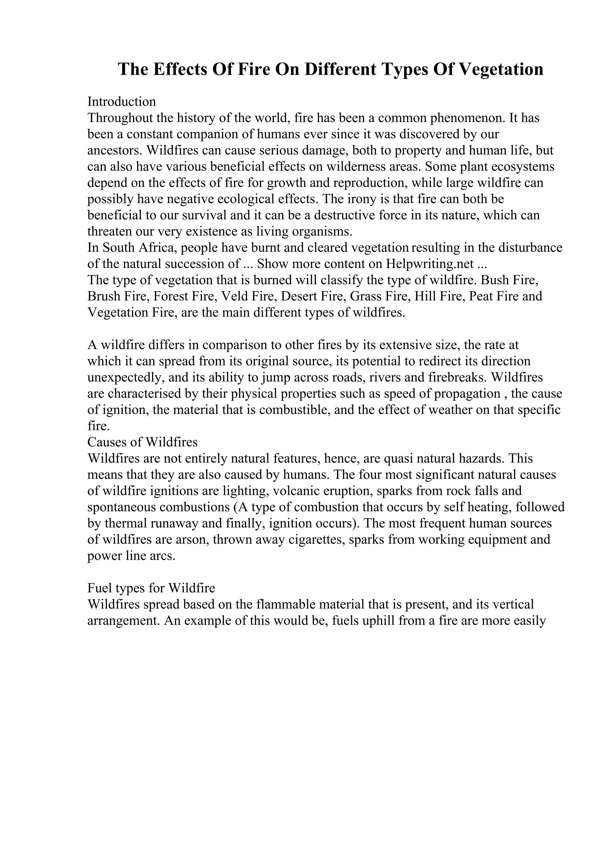 The Effects Of Fire On Different Types Of Vegetation
Introduction
Throughout the history of the world, fire has been a common phenomenon. It has
been a constant companion of humans ever since it was discovered by our
ancestors. Wildfires can cause serious damage, both to property and human life, but
can also have various beneficial effects on wilderness areas. Some plant ecosystems
depend on the effects of fire for growth and reproduction, while large wildfire can
possibly have negative ecological effects. The irony is that fire can both be
beneficial to our survival and it can be a destructive force in its nature, which can
threaten our very existence as living organisms.
In South Africa, people have burnt and cleared vegetation resulting in the disturbance
of the natural succession of ... Show more content on Helpwriting.net ...
The type of vegetation that is burned will classify the type of wildfire. Bush Fire,
Brush Fire, Forest Fire, Veld Fire, Desert Fire, Grass Fire, Hill Fire, Peat Fire and
Vegetation Fire, are the main different types of wildfires.
A wildfire differs in comparison to other fires by its extensive size, the rate at
which it can spread from its original source, its potential to redirect its direction
unexpectedly, and its ability to jump across roads, rivers and firebreaks. Wildfires
are characterised by their physical properties such as speed of propagation , the cause
of ignition, the material that is combustible, and the effect of weather on that specific
fire.
Causes of Wildfires
Wildfires are not entirely natural features, hence, are quasi natural hazards. This
means that they are also caused by humans. The four most significant natural causes
of wildfire ignitions are lighting, volcanic eruption, sparks from rock falls and
spontaneous combustions (A type of combustion that occurs by self heating, followed
by thermal runaway and finally, ignition occurs). The most frequent human sources
of wildfires are arson, thrown away cigarettes, sparks from working equipment and
power line arcs.
Fuel types for Wildfire
Wildfires spread based on the flammable material that is present, and its vertical
arrangement. An example of this would be, fuels uphill from a fire are more easily
 