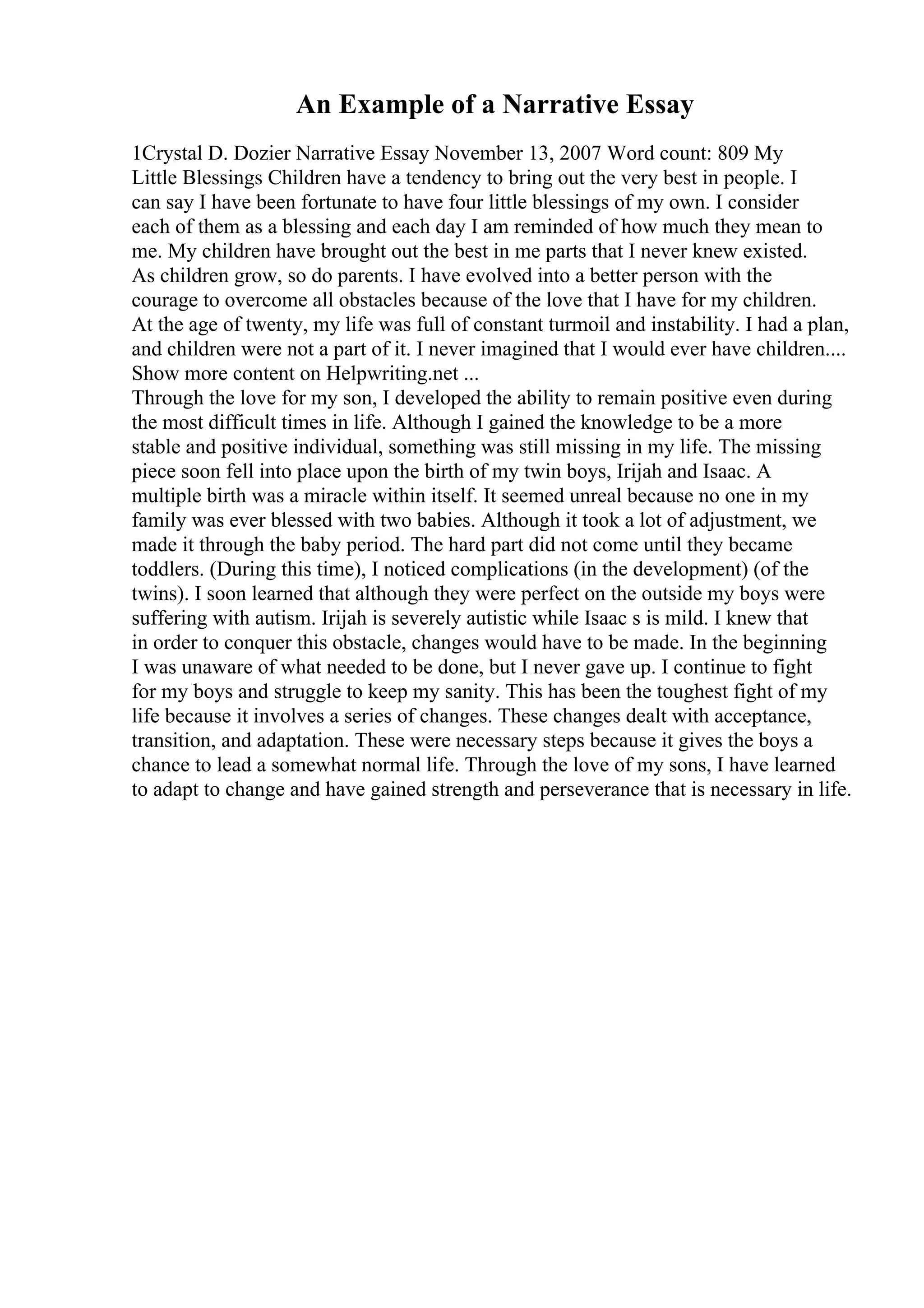 An Example of a Narrative Essay
1Crystal D. Dozier Narrative Essay November 13, 2007 Word count: 809 My
Little Blessings Children have a tendency to bring out the very best in people. I
can say I have been fortunate to have four little blessings of my own. I consider
each of them as a blessing and each day I am reminded of how much they mean to
me. My children have brought out the best in me parts that I never knew existed.
As children grow, so do parents. I have evolved into a better person with the
courage to overcome all obstacles because of the love that I have for my children.
At the age of twenty, my life was full of constant turmoil and instability. I had a plan,
and children were not a part of it. I never imagined that I would ever have children....
Show more content on Helpwriting.net ...
Through the love for my son, I developed the ability to remain positive even during
the most difficult times in life. Although I gained the knowledge to be a more
stable and positive individual, something was still missing in my life. The missing
piece soon fell into place upon the birth of my twin boys, Irijah and Isaac. A
multiple birth was a miracle within itself. It seemed unreal because no one in my
family was ever blessed with two babies. Although it took a lot of adjustment, we
made it through the baby period. The hard part did not come until they became
toddlers. (During this time), I noticed complications (in the development) (of the
twins). I soon learned that although they were perfect on the outside my boys were
suffering with autism. Irijah is severely autistic while Isaac s is mild. I knew that
in order to conquer this obstacle, changes would have to be made. In the beginning
I was unaware of what needed to be done, but I never gave up. I continue to fight
for my boys and struggle to keep my sanity. This has been the toughest fight of my
life because it involves a series of changes. These changes dealt with acceptance,
transition, and adaptation. These were necessary steps because it gives the boys a
chance to lead a somewhat normal life. Through the love of my sons, I have learned
to adapt to change and have gained strength and perseverance that is necessary in life.
 