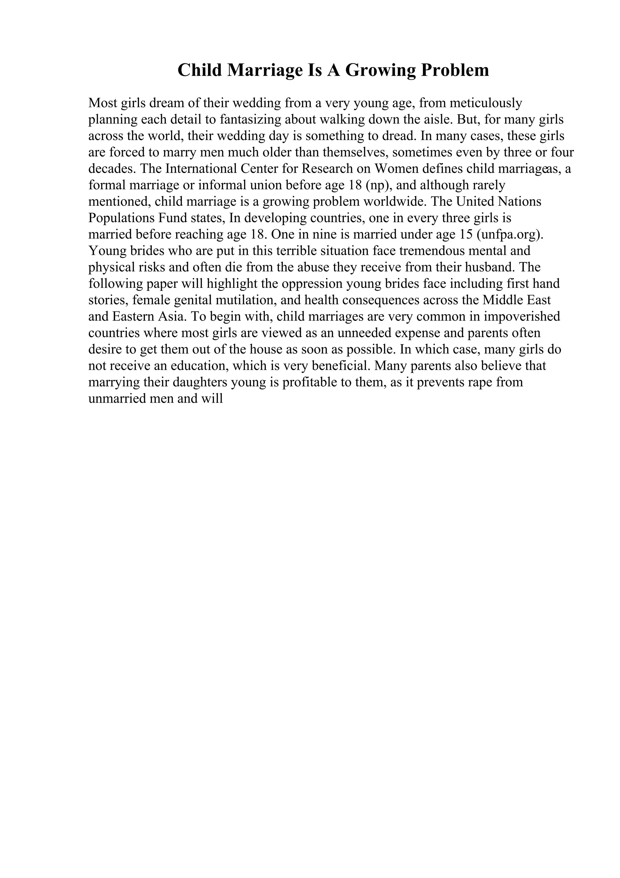 Child Marriage Is A Growing Problem
Most girls dream of their wedding from a very young age, from meticulously
planning each detail to fantasizing about walking down the aisle. But, for many girls
across the world, their wedding day is something to dread. In many cases, these girls
are forced to marry men much older than themselves, sometimes even by three or four
decades. The International Center for Research on Women defines child marriageas, a
formal marriage or informal union before age 18 (np), and although rarely
mentioned, child marriage is a growing problem worldwide. The United Nations
Populations Fund states, In developing countries, one in every three girls is
married before reaching age 18. One in nine is married under age 15 (unfpa.org).
Young brides who are put in this terrible situation face tremendous mental and
physical risks and often die from the abuse they receive from their husband. The
following paper will highlight the oppression young brides face including first hand
stories, female genital mutilation, and health consequences across the Middle East
and Eastern Asia. To begin with, child marriages are very common in impoverished
countries where most girls are viewed as an unneeded expense and parents often
desire to get them out of the house as soon as possible. In which case, many girls do
not receive an education, which is very beneficial. Many parents also believe that
marrying their daughters young is profitable to them, as it prevents rape from
unmarried men and will
 