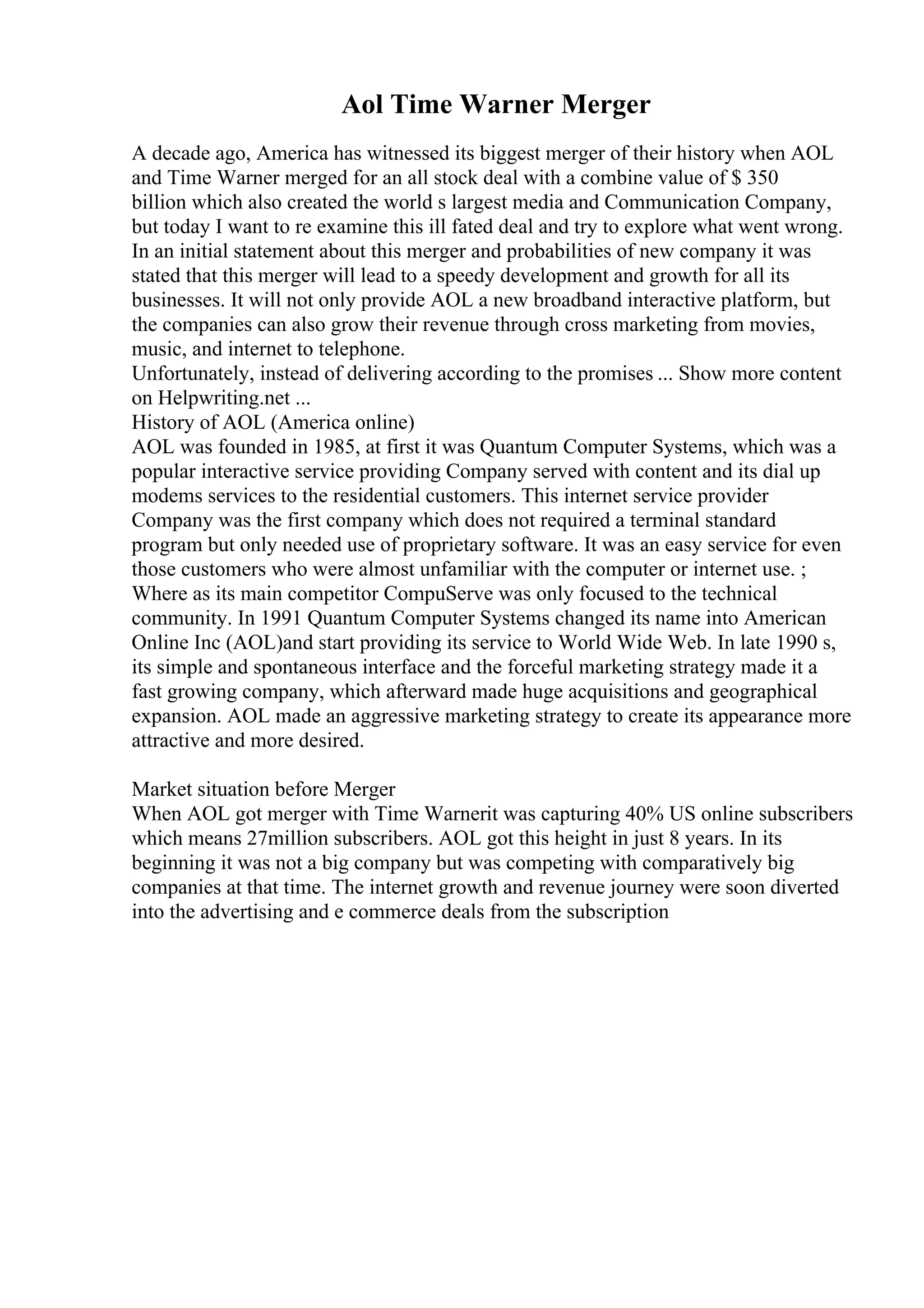 Aol Time Warner Merger
A decade ago, America has witnessed its biggest merger of their history when AOL
and Time Warner merged for an all stock deal with a combine value of $ 350
billion which also created the world s largest media and Communication Company,
but today I want to re examine this ill fated deal and try to explore what went wrong.
In an initial statement about this merger and probabilities of new company it was
stated that this merger will lead to a speedy development and growth for all its
businesses. It will not only provide AOL a new broadband interactive platform, but
the companies can also grow their revenue through cross marketing from movies,
music, and internet to telephone.
Unfortunately, instead of delivering according to the promises ... Show more content
on Helpwriting.net ...
History of AOL (America online)
AOL was founded in 1985, at first it was Quantum Computer Systems, which was a
popular interactive service providing Company served with content and its dial up
modems services to the residential customers. This internet service provider
Company was the first company which does not required a terminal standard
program but only needed use of proprietary software. It was an easy service for even
those customers who were almost unfamiliar with the computer or internet use. ;
Where as its main competitor CompuServe was only focused to the technical
community. In 1991 Quantum Computer Systems changed its name into American
Online Inc (AOL)and start providing its service to World Wide Web. In late 1990 s,
its simple and spontaneous interface and the forceful marketing strategy made it a
fast growing company, which afterward made huge acquisitions and geographical
expansion. AOL made an aggressive marketing strategy to create its appearance more
attractive and more desired.
Market situation before Merger
When AOL got merger with Time Warnerit was capturing 40% US online subscribers
which means 27million subscribers. AOL got this height in just 8 years. In its
beginning it was not a big company but was competing with comparatively big
companies at that time. The internet growth and revenue journey were soon diverted
into the advertising and e commerce deals from the subscription
 