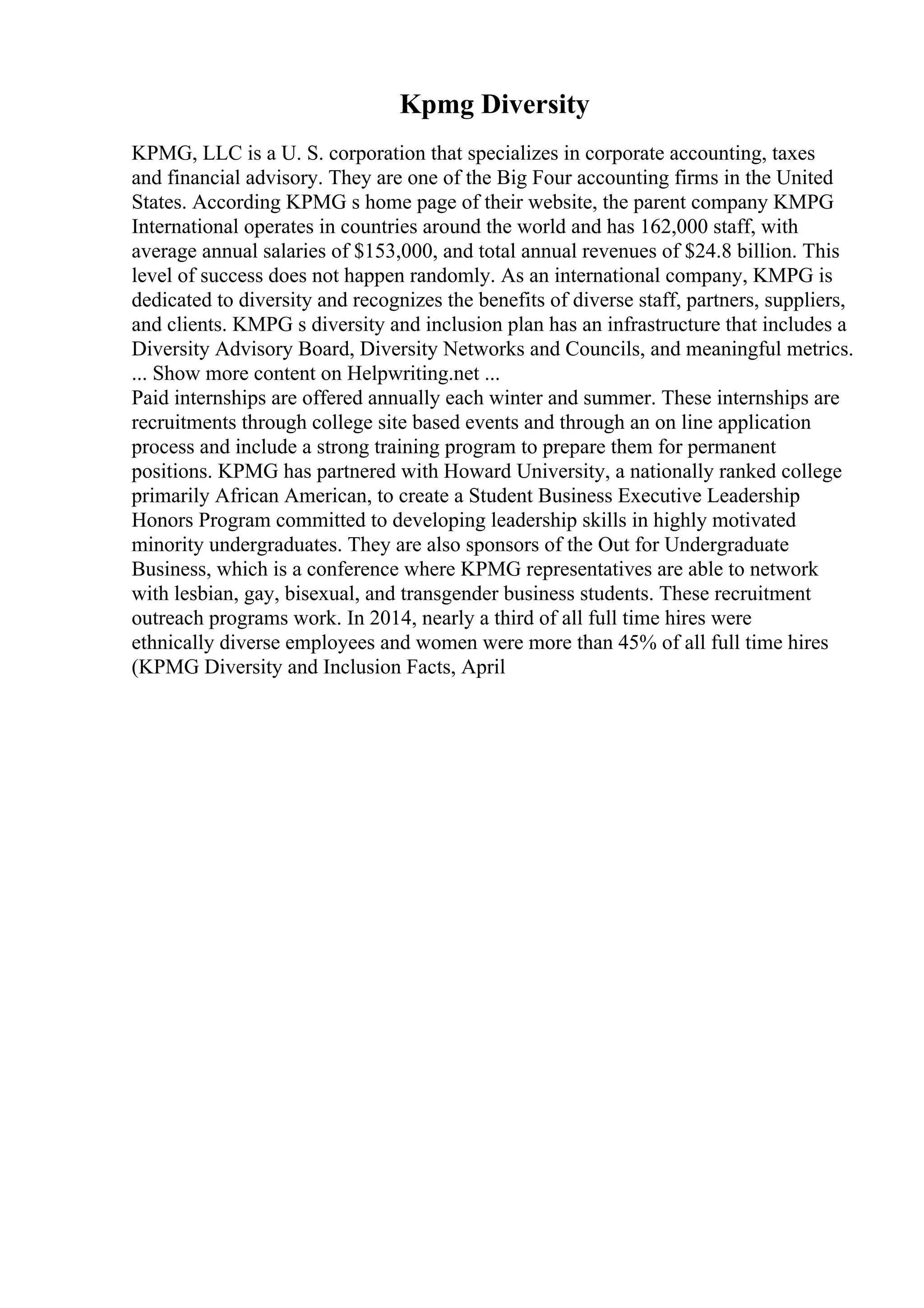 Kpmg Diversity
KPMG, LLC is a U. S. corporation that specializes in corporate accounting, taxes
and financial advisory. They are one of the Big Four accounting firms in the United
States. According KPMG s home page of their website, the parent company KMPG
International operates in countries around the world and has 162,000 staff, with
average annual salaries of $153,000, and total annual revenues of $24.8 billion. This
level of success does not happen randomly. As an international company, KMPG is
dedicated to diversity and recognizes the benefits of diverse staff, partners, suppliers,
and clients. KMPG s diversity and inclusion plan has an infrastructure that includes a
Diversity Advisory Board, Diversity Networks and Councils, and meaningful metrics.
... Show more content on Helpwriting.net ...
Paid internships are offered annually each winter and summer. These internships are
recruitments through college site based events and through an on line application
process and include a strong training program to prepare them for permanent
positions. KPMG has partnered with Howard University, a nationally ranked college
primarily African American, to create a Student Business Executive Leadership
Honors Program committed to developing leadership skills in highly motivated
minority undergraduates. They are also sponsors of the Out for Undergraduate
Business, which is a conference where KPMG representatives are able to network
with lesbian, gay, bisexual, and transgender business students. These recruitment
outreach programs work. In 2014, nearly a third of all full time hires were
ethnically diverse employees and women were more than 45% of all full time hires
(KPMG Diversity and Inclusion Facts, April
 