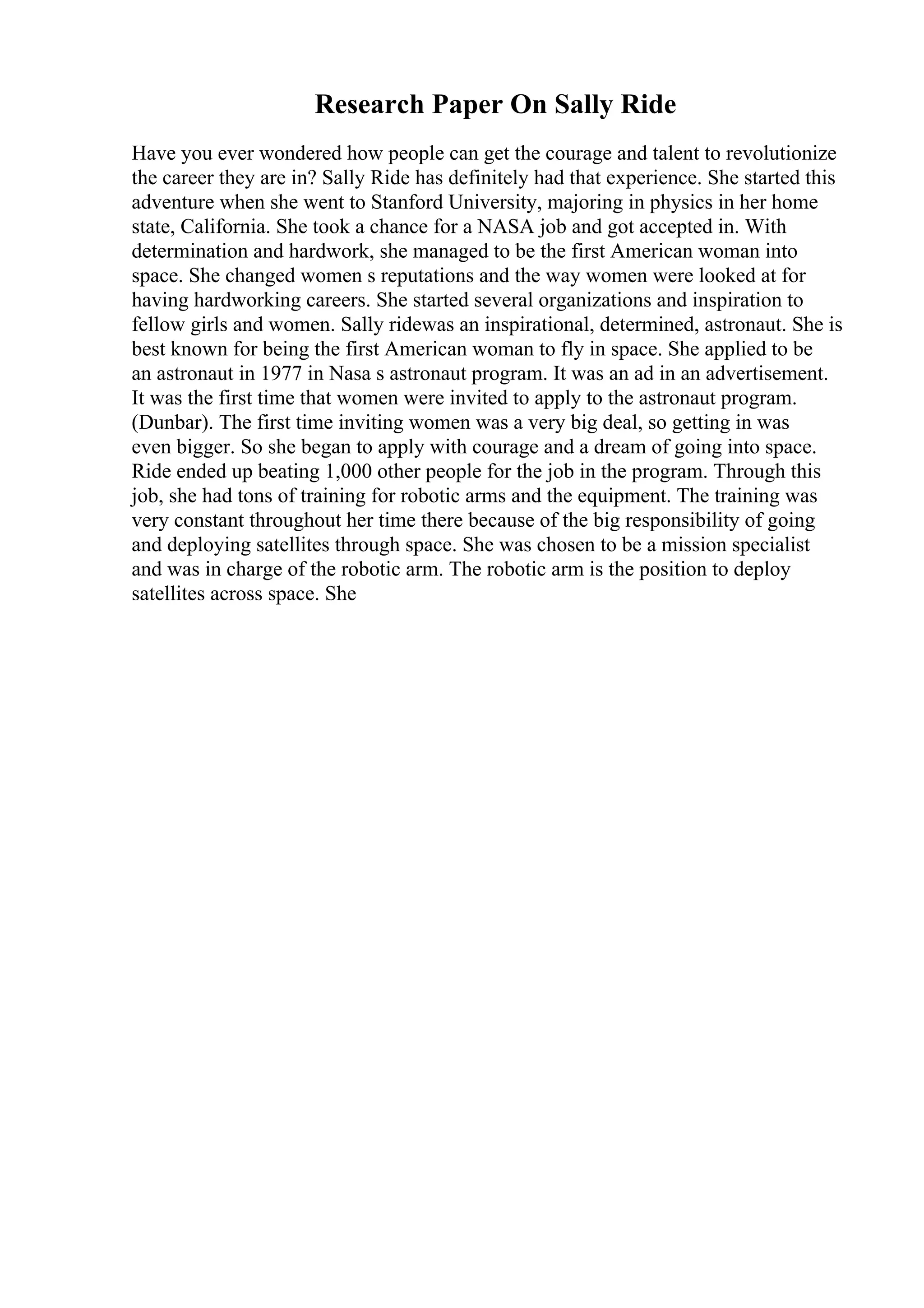 Research Paper On Sally Ride
Have you ever wondered how people can get the courage and talent to revolutionize
the career they are in? Sally Ride has definitely had that experience. She started this
adventure when she went to Stanford University, majoring in physics in her home
state, California. She took a chance for a NASA job and got accepted in. With
determination and hardwork, she managed to be the first American woman into
space. She changed women s reputations and the way women were looked at for
having hardworking careers. She started several organizations and inspiration to
fellow girls and women. Sally ridewas an inspirational, determined, astronaut. She is
best known for being the first American woman to fly in space. She applied to be
an astronaut in 1977 in Nasa s astronaut program. It was an ad in an advertisement.
It was the first time that women were invited to apply to the astronaut program.
(Dunbar). The first time inviting women was a very big deal, so getting in was
even bigger. So she began to apply with courage and a dream of going into space.
Ride ended up beating 1,000 other people for the job in the program. Through this
job, she had tons of training for robotic arms and the equipment. The training was
very constant throughout her time there because of the big responsibility of going
and deploying satellites through space. She was chosen to be a mission specialist
and was in charge of the robotic arm. The robotic arm is the position to deploy
satellites across space. She
 