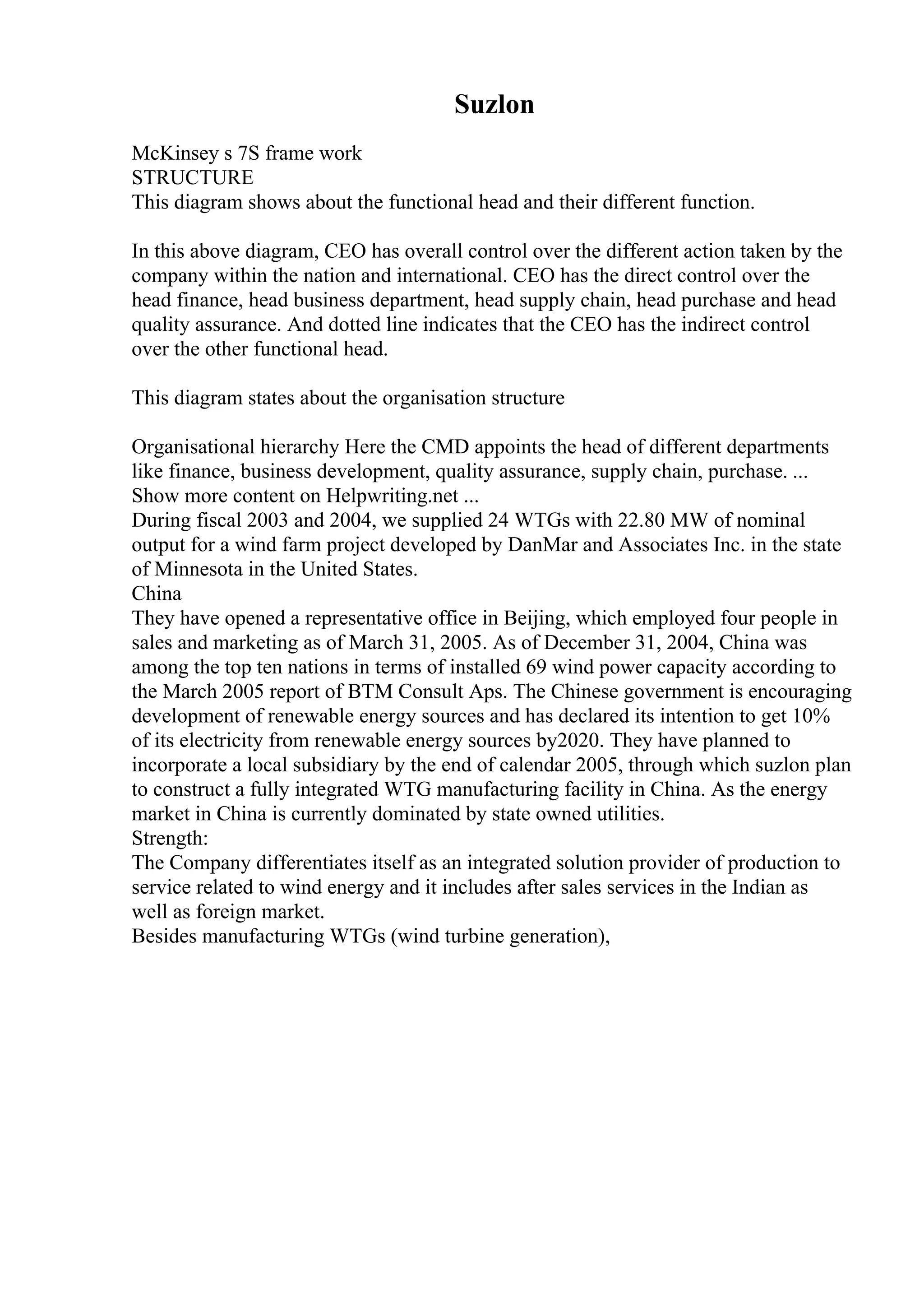Suzlon
McKinsey s 7S frame work
STRUCTURE
This diagram shows about the functional head and their different function.
In this above diagram, CEO has overall control over the different action taken by the
company within the nation and international. CEO has the direct control over the
head finance, head business department, head supply chain, head purchase and head
quality assurance. And dotted line indicates that the CEO has the indirect control
over the other functional head.
This diagram states about the organisation structure
Organisational hierarchy Here the CMD appoints the head of different departments
like finance, business development, quality assurance, supply chain, purchase. ...
Show more content on Helpwriting.net ...
During fiscal 2003 and 2004, we supplied 24 WTGs with 22.80 MW of nominal
output for a wind farm project developed by DanMar and Associates Inc. in the state
of Minnesota in the United States.
China
They have opened a representative office in Beijing, which employed four people in
sales and marketing as of March 31, 2005. As of December 31, 2004, China was
among the top ten nations in terms of installed 69 wind power capacity according to
the March 2005 report of BTM Consult Aps. The Chinese government is encouraging
development of renewable energy sources and has declared its intention to get 10%
of its electricity from renewable energy sources by2020. They have planned to
incorporate a local subsidiary by the end of calendar 2005, through which suzlon plan
to construct a fully integrated WTG manufacturing facility in China. As the energy
market in China is currently dominated by state owned utilities.
Strength:
The Company differentiates itself as an integrated solution provider of production to
service related to wind energy and it includes after sales services in the Indian as
well as foreign market.
Besides manufacturing WTGs (wind turbine generation),
 
