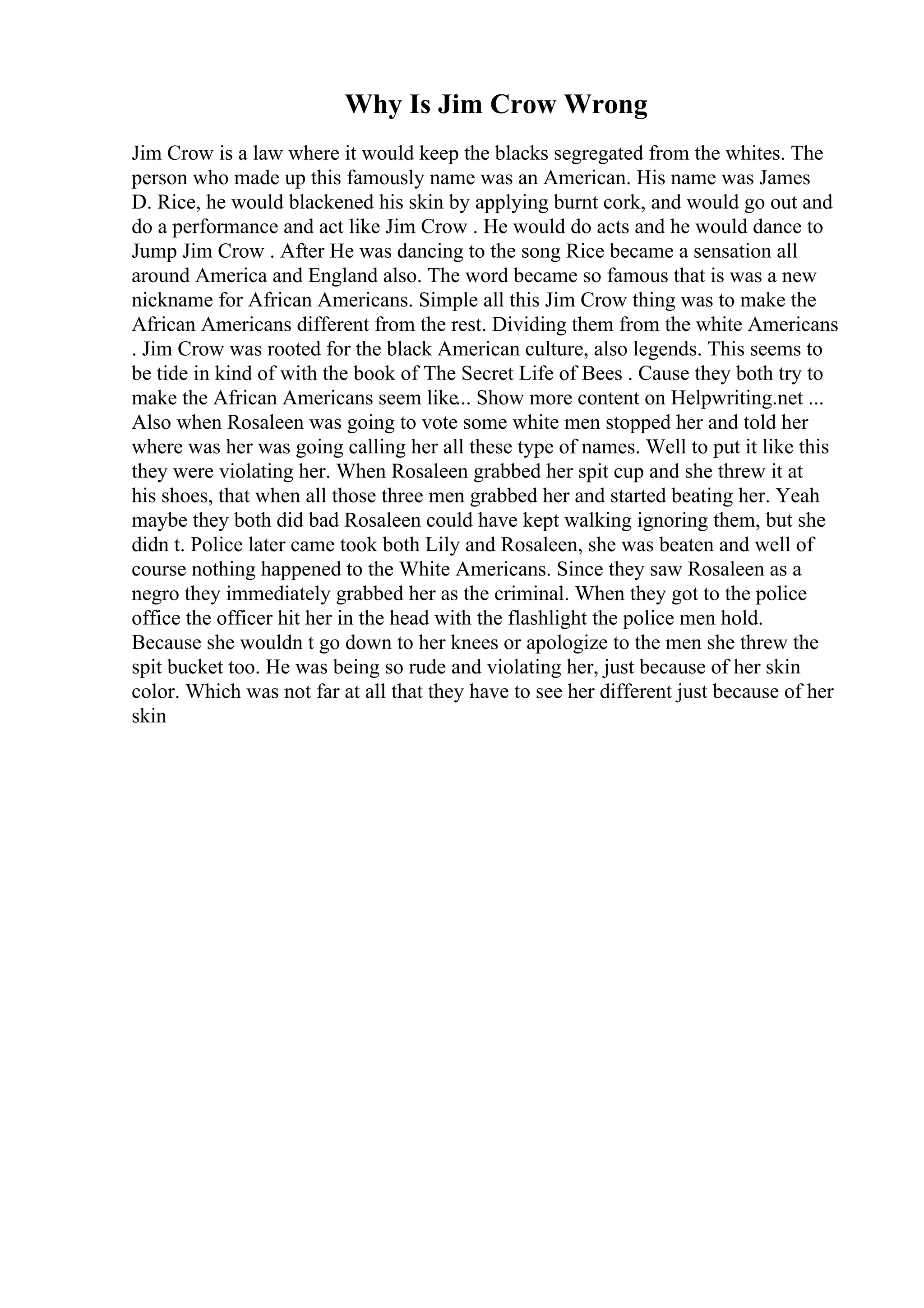 Why Is Jim Crow Wrong
Jim Crow is a law where it would keep the blacks segregated from the whites. The
person who made up this famously name was an American. His name was James
D. Rice, he would blackened his skin by applying burnt cork, and would go out and
do a performance and act like Jim Crow . He would do acts and he would dance to
Jump Jim Crow . After He was dancing to the song Rice became a sensation all
around America and England also. The word became so famous that is was a new
nickname for African Americans. Simple all this Jim Crow thing was to make the
African Americans different from the rest. Dividing them from the white Americans
. Jim Crow was rooted for the black American culture, also legends. This seems to
be tide in kind of with the book of The Secret Life of Bees . Cause they both try to
make the African Americans seem like... Show more content on Helpwriting.net ...
Also when Rosaleen was going to vote some white men stopped her and told her
where was her was going calling her all these type of names. Well to put it like this
they were violating her. When Rosaleen grabbed her spit cup and she threw it at
his shoes, that when all those three men grabbed her and started beating her. Yeah
maybe they both did bad Rosaleen could have kept walking ignoring them, but she
didn t. Police later came took both Lily and Rosaleen, she was beaten and well of
course nothing happened to the White Americans. Since they saw Rosaleen as a
negro they immediately grabbed her as the criminal. When they got to the police
office the officer hit her in the head with the flashlight the police men hold.
Because she wouldn t go down to her knees or apologize to the men she threw the
spit bucket too. He was being so rude and violating her, just because of her skin
color. Which was not far at all that they have to see her different just because of her
skin
 