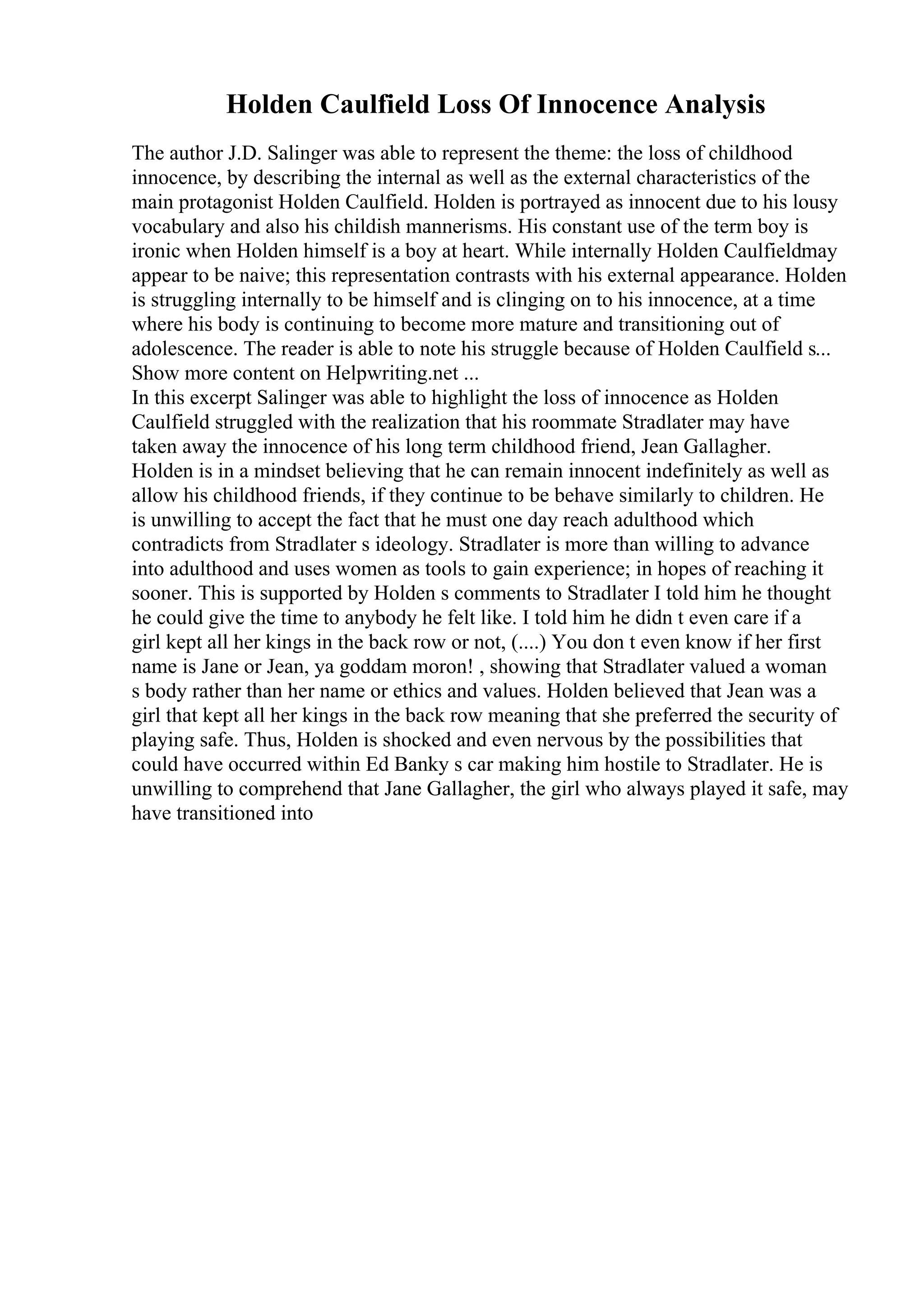 Holden Caulfield Loss Of Innocence Analysis
The author J.D. Salinger was able to represent the theme: the loss of childhood
innocence, by describing the internal as well as the external characteristics of the
main protagonist Holden Caulfield. Holden is portrayed as innocent due to his lousy
vocabulary and also his childish mannerisms. His constant use of the term boy is
ironic when Holden himself is a boy at heart. While internally Holden Caulfieldmay
appear to be naive; this representation contrasts with his external appearance. Holden
is struggling internally to be himself and is clinging on to his innocence, at a time
where his body is continuing to become more mature and transitioning out of
adolescence. The reader is able to note his struggle because of Holden Caulfield s...
Show more content on Helpwriting.net ...
In this excerpt Salinger was able to highlight the loss of innocence as Holden
Caulfield struggled with the realization that his roommate Stradlater may have
taken away the innocence of his long term childhood friend, Jean Gallagher.
Holden is in a mindset believing that he can remain innocent indefinitely as well as
allow his childhood friends, if they continue to be behave similarly to children. He
is unwilling to accept the fact that he must one day reach adulthood which
contradicts from Stradlater s ideology. Stradlater is more than willing to advance
into adulthood and uses women as tools to gain experience; in hopes of reaching it
sooner. This is supported by Holden s comments to Stradlater I told him he thought
he could give the time to anybody he felt like. I told him he didn t even care if a
girl kept all her kings in the back row or not, (....) You don t even know if her first
name is Jane or Jean, ya goddam moron! , showing that Stradlater valued a woman
s body rather than her name or ethics and values. Holden believed that Jean was a
girl that kept all her kings in the back row meaning that she preferred the security of
playing safe. Thus, Holden is shocked and even nervous by the possibilities that
could have occurred within Ed Banky s car making him hostile to Stradlater. He is
unwilling to comprehend that Jane Gallagher, the girl who always played it safe, may
have transitioned into
 