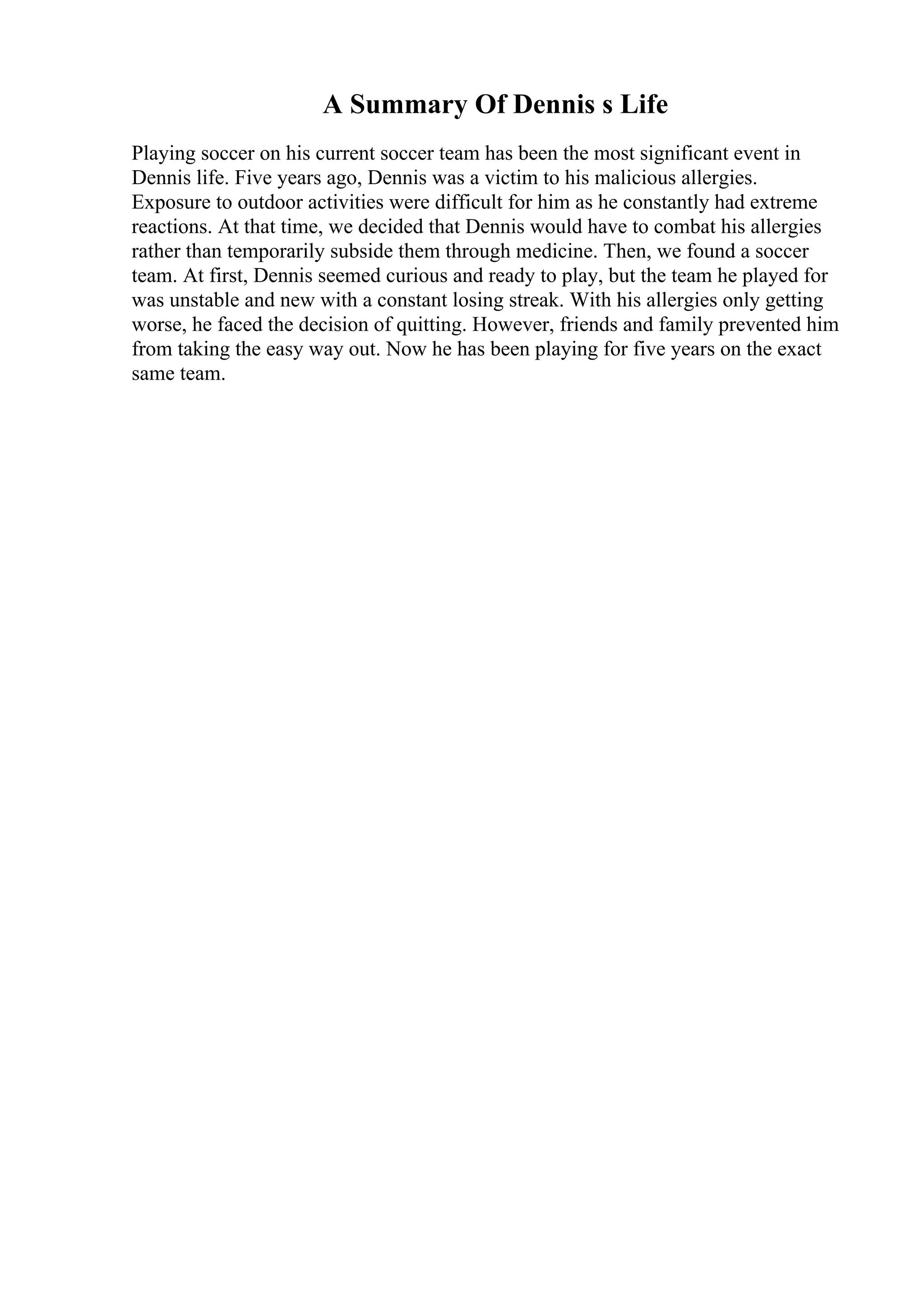 A Summary Of Dennis s Life
Playing soccer on his current soccer team has been the most significant event in
Dennis life. Five years ago, Dennis was a victim to his malicious allergies.
Exposure to outdoor activities were difficult for him as he constantly had extreme
reactions. At that time, we decided that Dennis would have to combat his allergies
rather than temporarily subside them through medicine. Then, we found a soccer
team. At first, Dennis seemed curious and ready to play, but the team he played for
was unstable and new with a constant losing streak. With his allergies only getting
worse, he faced the decision of quitting. However, friends and family prevented him
from taking the easy way out. Now he has been playing for five years on the exact
same team.
 
