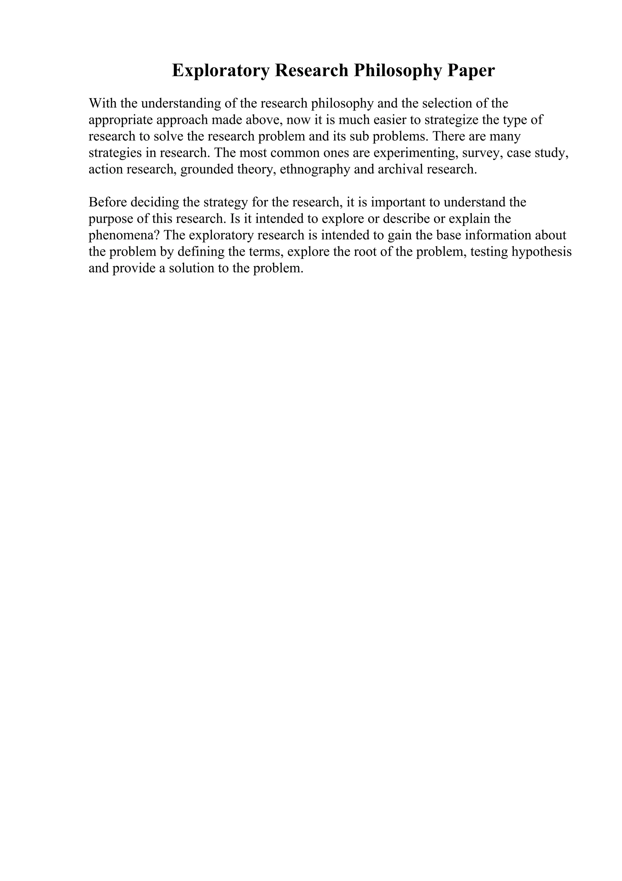 Exploratory Research Philosophy Paper
With the understanding of the research philosophy and the selection of the
appropriate approach made above, now it is much easier to strategize the type of
research to solve the research problem and its sub problems. There are many
strategies in research. The most common ones are experimenting, survey, case study,
action research, grounded theory, ethnography and archival research.
Before deciding the strategy for the research, it is important to understand the
purpose of this research. Is it intended to explore or describe or explain the
phenomena? The exploratory research is intended to gain the base information about
the problem by defining the terms, explore the root of the problem, testing hypothesis
and provide a solution to the problem.
 