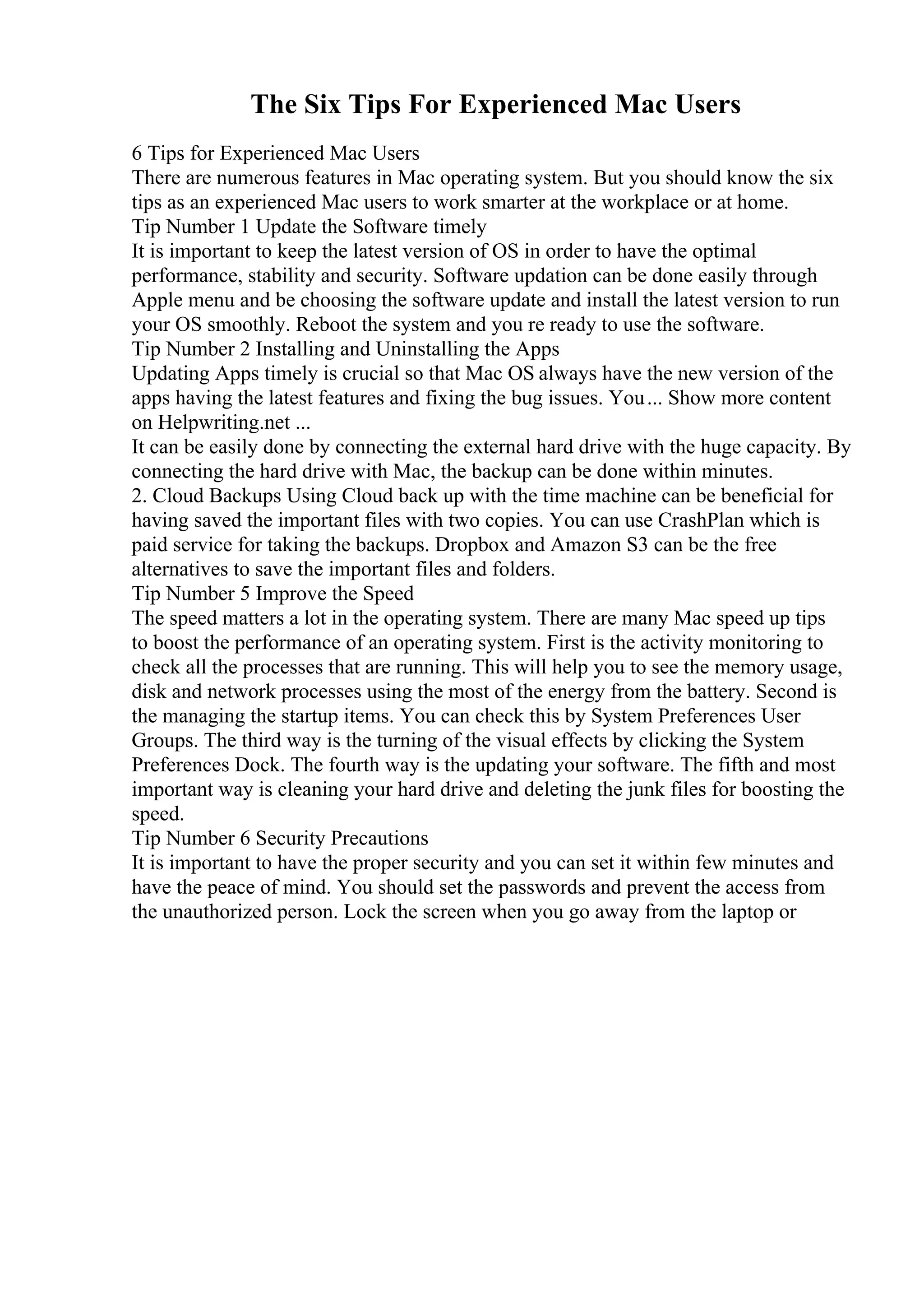 The Six Tips For Experienced Mac Users
6 Tips for Experienced Mac Users
There are numerous features in Mac operating system. But you should know the six
tips as an experienced Mac users to work smarter at the workplace or at home.
Tip Number 1 Update the Software timely
It is important to keep the latest version of OS in order to have the optimal
performance, stability and security. Software updation can be done easily through
Apple menu and be choosing the software update and install the latest version to run
your OS smoothly. Reboot the system and you re ready to use the software.
Tip Number 2 Installing and Uninstalling the Apps
Updating Apps timely is crucial so that Mac OS always have the new version of the
apps having the latest features and fixing the bug issues. You... Show more content
on Helpwriting.net ...
It can be easily done by connecting the external hard drive with the huge capacity. By
connecting the hard drive with Mac, the backup can be done within minutes.
2. Cloud Backups Using Cloud back up with the time machine can be beneficial for
having saved the important files with two copies. You can use CrashPlan which is
paid service for taking the backups. Dropbox and Amazon S3 can be the free
alternatives to save the important files and folders.
Tip Number 5 Improve the Speed
The speed matters a lot in the operating system. There are many Mac speed up tips
to boost the performance of an operating system. First is the activity monitoring to
check all the processes that are running. This will help you to see the memory usage,
disk and network processes using the most of the energy from the battery. Second is
the managing the startup items. You can check this by System Preferences User
Groups. The third way is the turning of the visual effects by clicking the System
Preferences Dock. The fourth way is the updating your software. The fifth and most
important way is cleaning your hard drive and deleting the junk files for boosting the
speed.
Tip Number 6 Security Precautions
It is important to have the proper security and you can set it within few minutes and
have the peace of mind. You should set the passwords and prevent the access from
the unauthorized person. Lock the screen when you go away from the laptop or
 