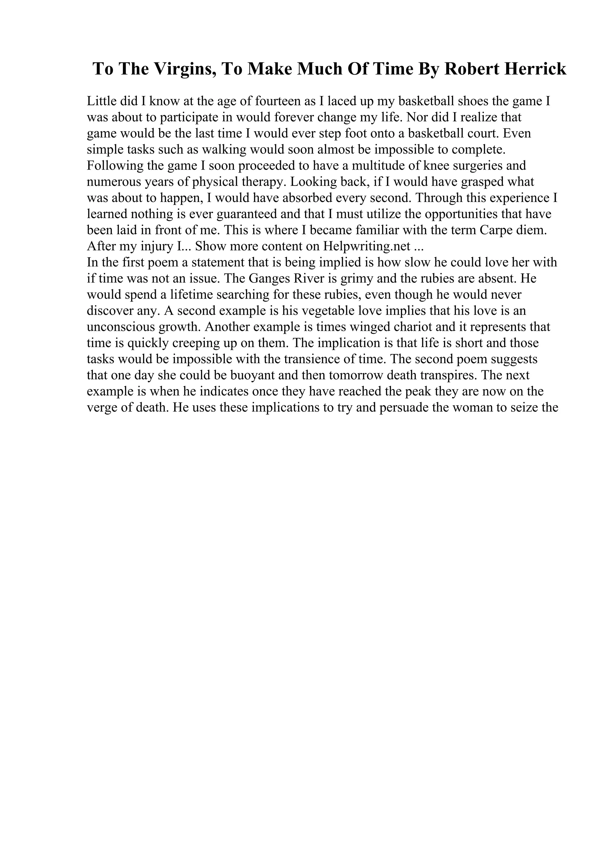 To The Virgins, To Make Much Of Time By Robert Herrick
Little did I know at the age of fourteen as I laced up my basketball shoes the game I
was about to participate in would forever change my life. Nor did I realize that
game would be the last time I would ever step foot onto a basketball court. Even
simple tasks such as walking would soon almost be impossible to complete.
Following the game I soon proceeded to have a multitude of knee surgeries and
numerous years of physical therapy. Looking back, if I would have grasped what
was about to happen, I would have absorbed every second. Through this experience I
learned nothing is ever guaranteed and that I must utilize the opportunities that have
been laid in front of me. This is where I became familiar with the term Carpe diem.
After my injury I... Show more content on Helpwriting.net ...
In the first poem a statement that is being implied is how slow he could love her with
if time was not an issue. The Ganges River is grimy and the rubies are absent. He
would spend a lifetime searching for these rubies, even though he would never
discover any. A second example is his vegetable love implies that his love is an
unconscious growth. Another example is times winged chariot and it represents that
time is quickly creeping up on them. The implication is that life is short and those
tasks would be impossible with the transience of time. The second poem suggests
that one day she could be buoyant and then tomorrow death transpires. The next
example is when he indicates once they have reached the peak they are now on the
verge of death. He uses these implications to try and persuade the woman to seize the
 
