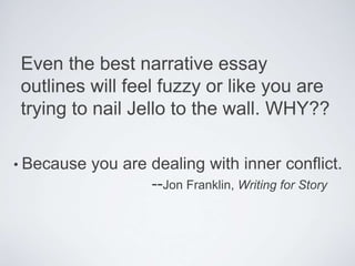 Even the best narrative essay
outlines will feel fuzzy or like you are
trying to nail Jello to the wall. WHY??
• Because you are dealing with inner conflict.
--Jon Franklin, Writing for Story
 