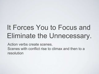 Action verbs create scenes.
Scenes with conflict rise to climax and then to a
resolution
It Forces You to Focus and
Eliminate the Unnecessary.
 