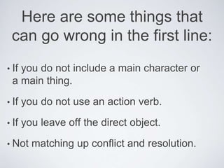 Here are some things that
can go wrong in the first line:
• If you do not include a main character or
a main thing.
• If you do not use an action verb.
• If you leave off the direct object.
• Not matching up conflict and resolution.
 