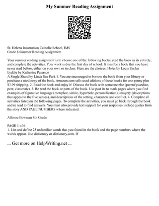 My Summer Reading Assignment
St. Helena Incarnation Catholic School, IMS
Grade 8 Summer Reading Assignment
Your summer reading assignment is to choose one of the following books, read the book in its entirety,
and complete the activities. Your work is due the first day of school. It must be a book that you have
never read before, either on your own or in class. Here are the choices: Holes by Louis Sachar
Lyddie by Katherine Paterson
A Single Shard by Linda Sue Park 1. You are encouraged to borrow the book from your library or
purchase a used copy of the book. Amazon.com sells used editions of these books for one penny plus
$3.99 shipping. 2. Read the book and enjoy it! Discuss the book with someone else (parent/guardian,
peer, classmate). 3. Re read the book or parts of the book. Use post its to mark pages where you find
examples of figurative language (metaphor, simile, hyperbole, personification), imagery (descriptions
that appeal to the five senses), and descriptions of the setting, characters and conflict. 4. Complete all
activities listed on the following pages. To complete the activities, you must go back through the book
and re read to find answers. You must also provide text support for your responses include quotes from
the story AND PAGE NUMBERS where indicated.
Alfonse Bowman 8th Grade
PAGE 1 of 6
1. List and define 25 unfamiliar words that you found in the book and the page numbers where the
words appear. Use dictionary or dictionary.com. If
... Get more on HelpWriting.net ...
 