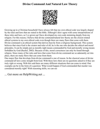 Divine Command And Natural Law Theory
Growing up in a Christian household I have always felt that my own ethical code was largely shaped
by the rules and laws that are stated in the bible. Although I don t agree with some interpretations of
these rules and laws, as I ve grown up I have developed my own code stemming deeply from my
religion. For this reason, I believe that divine command/natural law theory are the closest related
ethical systems to my own ethical code even though there are many flaws that come with them.
Divine command is an ethical system that derives heavily from a religious background. This system
believes that since God is the creator and ruler of all, he is the one who decides the ethical and moral
principles. It can be simply put as morally right means commanded by God and morally wrong means
forbidden by God (Rachel, 2002). Because of this, moral correctness can only be found through
religion. Since many of the rules and laws that come from divine command are so adamantly set into
place, there are many flaws that can come from them.
One major flaw that develops from divine command is one of reason. In the classical sense of divine
command all laws come straight from God. With these laws there are no questions asked to if they are
truly right or wrong. With this said there are many different situations that can come to mind. One
example can be in the form of a question. What would happen if God commanded that murder was
considered morally right? With reasoning skills, we can see
... Get more on HelpWriting.net ...
 