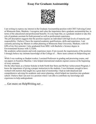 Essay For Graduate Assistantship
I am writing to express my interest in the Graduate Assistantship position with CSET Advising Center
at Minnesota State, Mankato. I recognize and value the importance that a graduate assistantship has, in
terms of the educational and professional benefits. It is my hope that, as a graduate student to take this
role of graduate assistant for both personal as well as professional experience.
The job description suggests that the position requires an individual with high levels of maturity and
responsibility. I believe I have the required academic qualifications, skills and experience. I am
currently pursuing my Masters in urban planning at Minnesota State University, Mankato, with 4.0
GPA of my first semester. I also graduated from MSU with Bachelor s Science degree in
Environmental Science with 3.2 GPA.
My academic achievements and work experience meet, if not exceed, the requirements of the position.
I strongly believe my intimate knowledge of the College of ... Show more content on Helpwriting.net
...
While I was working as Student worker, I assisted Professors in grading and proctoring exams, and
run papers in Scantron Machine. I also helped international students register courses at the beginning
of every semester.
On the other hand, as a former Scholar in both North Star Stem and McNair Achievement Program, I
know the importance of giving a proper instruction to the students. I was fortunate enough to have
worked with mentors that taught me a great deal of mentorship. I had an individualized and
comprehensive advising for academic and career planning, which helped me transition into graduate
school. I believe that I am now in a position where I am able to contribute my knowledge and
experience to help undergraduate
... Get more on HelpWriting.net ...
 