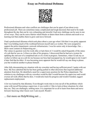 Essay on Professional Delimma
Professional dilemma and value conflicts are challenges that can be apart of just about every
professional job. There are sometimes many complicated and tough decisions that need to be made
throughout the day that can be very exhausting and stressful. Each new challenge can be seen in one
of two ways. They can be seen a barrier which blocks or deters them from a chosen end result or as
learning tool that enables them to grow and move forward.
I had a professional dilemma which took place about a year ago when I felt that it was pretty apparent
that I was holding much of the workload between myself and a co worker. We were assigned to
support the police department s network infrastructure. I was his senior only in knowledge. Our ...
Show more content on Helpwriting.net ...
The values in question were his work ethic or lack there of. I would be asked frequently of the status
of a job that he was on. I d have no idea of his progress. I discovered that he had not a system for
updating the end user of a completed task or of a work in progress. Sometimes, when I d ask my co
worker to follow up on a job for me because our boss had reassigned me, he would agree to do it and I
d later find that he didn t. It was becoming more apparent that he would tell say one thing to please
you but would do another to please himself.
After fully documenting my situation with my coworker and having sufficient proof, I spoke with our
boss. My boss admitted that he has been getting pulled in other directions that required additional
attention from him. He identified a need for a supervisory position for the Police department. The
solution to my challenges with my coworker would be that I would become his supervisor and would
oversee all work efforts that he does. I would also track his progress and would if needed, suggest
replacement employment.
A lot was learned by that dilemma. Even though it took time to iron out all of the problems which
came with myself becoming a supervisor, it was worth it. I like to look at these situations for what
they are. They are challenges, nothing more. It is important for us all to learn from them and move
forward. Knowing what I know now I ask myself, Would I
... Get more on HelpWriting.net ...
 