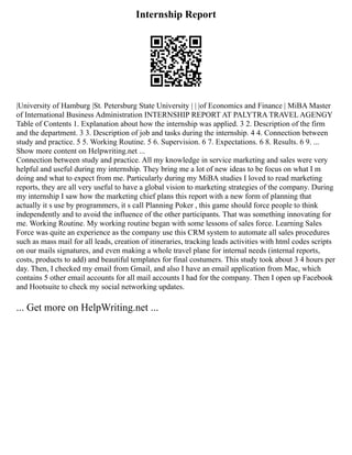 Internship Report
|University of Hamburg |St. Petersburg State University | | |of Economics and Finance | MiBA Master
of International Business Administration INTERNSHIP REPORT AT PALYTRA TRAVEL AGENGY
Table of Contents 1. Explanation about how the internship was applied. 3 2. Description of the firm
and the department. 3 3. Description of job and tasks during the internship. 4 4. Connection between
study and practice. 5 5. Working Routine. 5 6. Supervision. 6 7. Expectations. 6 8. Results. 6 9. ...
Show more content on Helpwriting.net ...
Connection between study and practice. All my knowledge in service marketing and sales were very
helpful and useful during my internship. They bring me a lot of new ideas to be focus on what I m
doing and what to expect from me. Particularly during my MiBA studies I loved to read marketing
reports, they are all very useful to have a global vision to marketing strategies of the company. During
my internship I saw how the marketing chief plans this report with a new form of planning that
actually it s use by programmers, it s call Planning Poker , this game should force people to think
independently and to avoid the influence of the other participants. That was something innovating for
me. Working Routine. My working routine began with some lessons of sales force. Learning Sales
Force was quite an experience as the company use this CRM system to automate all sales procedures
such as mass mail for all leads, creation of itineraries, tracking leads activities with html codes scripts
on our mails signatures, and even making a whole travel plane for internal needs (internal reports,
costs, products to add) and beautiful templates for final costumers. This study took about 3 4 hours per
day. Then, I checked my email from Gmail, and also I have an email application from Mac, which
contains 5 other email accounts for all mail accounts I had for the company. Then I open up Facebook
and Hootsuite to check my social networking updates.
... Get more on HelpWriting.net ...
 