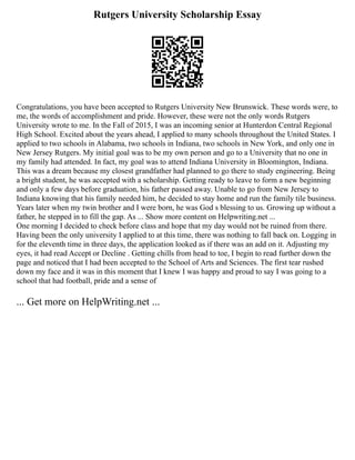 Rutgers University Scholarship Essay
Congratulations, you have been accepted to Rutgers University New Brunswick. These words were, to
me, the words of accomplishment and pride. However, these were not the only words Rutgers
University wrote to me. In the Fall of 2015, I was an incoming senior at Hunterdon Central Regional
High School. Excited about the years ahead, I applied to many schools throughout the United States. I
applied to two schools in Alabama, two schools in Indiana, two schools in New York, and only one in
New Jersey Rutgers. My initial goal was to be my own person and go to a University that no one in
my family had attended. In fact, my goal was to attend Indiana University in Bloomington, Indiana.
This was a dream because my closest grandfather had planned to go there to study engineering. Being
a bright student, he was accepted with a scholarship. Getting ready to leave to form a new beginning
and only a few days before graduation, his father passed away. Unable to go from New Jersey to
Indiana knowing that his family needed him, he decided to stay home and run the family tile business.
Years later when my twin brother and I were born, he was God s blessing to us. Growing up without a
father, he stepped in to fill the gap. As ... Show more content on Helpwriting.net ...
One morning I decided to check before class and hope that my day would not be ruined from there.
Having been the only university I applied to at this time, there was nothing to fall back on. Logging in
for the eleventh time in three days, the application looked as if there was an add on it. Adjusting my
eyes, it had read Accept or Decline . Getting chills from head to toe, I begin to read further down the
page and noticed that I had been accepted to the School of Arts and Sciences. The first tear rushed
down my face and it was in this moment that I knew I was happy and proud to say I was going to a
school that had football, pride and a sense of
... Get more on HelpWriting.net ...
 