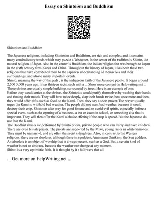 Essay on Shintoism and Buddhism
Shintoism and Buddhism
The Japanese religions, including Shintosim and Buddhism, are rich and complex, and it contains
many condradictory trends which may puzzle a Westerner. In the center of the tradition is Shinto, the
natural religion of Japan. Also in the center is Buddhism, the Indian religion that was brought to Japan
in the sixth century from Korea and China. Throughout the history of Japan, it has been these two
religions that have contributed most to the Japanese understanding of themselves and their
surroundings, and also to many important events.
Shinto, meaning the way of the gods , is the indigenous faith of the Japanese people. It began around
2,500 3,000 years ago. It has thirteen sects, each with a ... Show more content on Helpwriting.net ...
These shrines are usually simple buildings surrounded by trees. Here is an example of one:
Before they would arrive at the shrines, the Shintoists would purify themselves by washing their hands
and rinsing their mouth. They will bow twice deeply, clap their hands twice, bow once more and then,
they would offer gifts, such as food, to the Kami. Then, they say a short prayer. The prayer usually
urges the Kami to withhold bad weather. The people did not want bad weather, because it would
destroy their crop. Shintoists also pray for good fortune and to avoid evil spirits, especially before a
special event, such as the opening of a business, a test or exam in school, or something else that is
important. They will then offer the Kami a choice offering if the crop is spared. But the Japanese do
not fear the Kami.
The Buddhist rituals are performed by Shinto priests, private people who can marry and have children.
There are even female priests. The priests are supported by the Miko, young ladies in white kimonos.
They must be unmarried, and are often the preist s daughters. Also, in contrast to the Western
religions, there are no absolutes, although there is a goddess, Amaterasu Omikami, the Sun goddess.
An absolute is an object of worship that is always present, such as a God. But, a certain kind of
weather is not an absolute, because the weather can change at any moment.
Shinto is a very optimistic faith. It is thought by it s followers that all
... Get more on HelpWriting.net ...
 