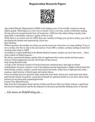 Degeneration Research Papers
Age related Macular Degeneration (AMD) is the leading cause of irreversible vision loss among
elderly people. What begins as a slow loss of central vision, over time, results in difficulty reading,
driving and even recognizing the faces of loved ones. AMD not only makes doing everyday tasks
impossible, it diminishes a person s quality of life as well.
While there is no current cure for AMD, there are a number of things you can do to reduce your risk of
developing the disease and experiencing vision loss.
Quit Smoking
Without question, the number one thing you can do to prevent vision loss is to stop smoking. If you re
not a smoker, feel free to skip to the next section. If you ARE a smoker, continue reading to learn how
smoking often leads to AMD.
According to a report published in the British Medical Journal, smokers are up to four times ... Show
more content on Helpwriting.net ...
We always recommend taking a quality fish oil supplement that is pure, potent and tastes great.
Find out which supplement can tick off all three of these boxes.
Stop Eating Refined Carbs
A study in the American Journal of Clinical Nutrition confirmed that a diet high in refined
carbohydrates increases a person s risk of developing macular degeneration. Highly refined foods like
white breads, cookies, crackers, cereals (most processed foods, really) have a high glycemic index,
causing a rapid increase in blood sugar and insulin release.
Focus on eating more low glycemic index foods like most fruits, brown rice, multi grain and whole
grain breads instead. In general, a good rule of thumb for optimum health is to eat more whole foods
and less (or no) processed, prepackaged foods.
Control Your Blood Pressure
Data from the Framingham Heart and Eye Studies and Beaver Dam Eye Study indicate a significant
link between hypertension and the development of advanced, potentially blinding forms of macular
... Get more on HelpWriting.net ...
 