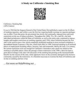 A Study on California s Smoking Ban
California s Smoking Ban
(APA Citation)
It was in 1964 that the Surgeon General of the United States first published a report on the ill effects
of smoking cigarettes, and within a year the first law requiring health warnings on cigarette packages
was in effect. From that point, the government has slowly, but continually, imposed more and more
restrictions on the use of tobacco products. Throughout the 1960s, 70 s, 80 s, and 90 s, the both
individual jurisdictions within the State of California, as well as the entire state, continued to impose
tougher and tougher restrictions on smoking cigarettes until 1994, when California became the first
state in the union to pass a law which completely prohibited smoking in most enclosed workplaces. (
Secondhand Smoke Exposure ) This law, which took effect in 1998, restricted smoking in all enclosed
places of employment including offices, factories, bars and restaurants. But by the early 21st century,
the current restrictions were not enough for California s lawmakers and a push was started to ban
smoking in all public places. Since the passage of these restrictions in the 1990 s, there has been a
great deal of change in the state with advocates of the smoking ban pointing to the increased health
benefits for the citizens of the state, while opponents focus on the economic damaged in the business
community caused by the restrictions. It is therefore necessary to examine the State of California and
its ban on smoking and how it has
... Get more on HelpWriting.net ...
 