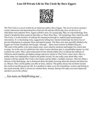 Loss Of Private Life In The Circle By Dave Eggers
The The Circle is a novel written by an American author, Dave Eggers. The novel revolves around a
social construction and deconstruction of private life and the effects they have on the lives of
individuals and corporate firms. Eggers unfold a story of a young lady, Mae, at a top technology firm,
which is headed by three giants he describes as Three Wise Men . The technology firm, which he calls
The Circle, is in the business of making life transparent through its sophisticated technological
innovations. It s a fascinating story, suggestively telling how internet technology has led to loss of
private information to corporate firms and internet giants. The three wise men, possibly alluded to by
Eggers are Twitter, Facebook and Google. Through ... Show more content on Helpwriting.net ...
The court of the public is the most unjust court, court ruled by emotions and hunger for control and
revenge. As in the case of a politician who when it nears elections acts in a predictable manner in a bid
to please the voters. Mae s great motivation for her entirely public life is to please her millions of
followers and be popular, get highest ratings and move closest to The Circle s inner circle. She is a
public robot, her expectations vested in the public reward. No one really cares about Mae, what
remains with her outside The Circle is her family and her father s multiple sclerosis. After her father s
distrust on the SeeChange, she is distressed about the public knowing about the distrust and about her
ex, Mercer. That s all the public can offer at times, distrust. The public always has no better reward,
the worth of sacrificing private life. It is needless to share every bit of problems, worries and feeling in
the social network, there is always no solution there. Instead, sharing will make you more depressed
and drive you to the solitary
... Get more on HelpWriting.net ...
 